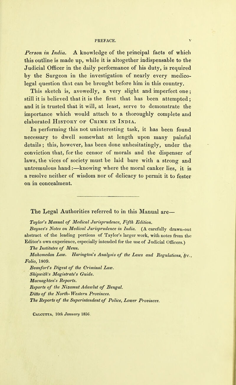 Person in India. A knowledge of the principal facts of which this outline is made up, while it is altogether indispensable to the Judicial Officer in the daily performance of his duty, is required by the Surgeon in the investigation of nearly every medico- legal question that can be brought before him in this country. This sketch is, avowedly, a very slight and imperfect one; still it is believed that it is the first that has been attempted; and it is trusted that it will, at least, serve to demonstrate the importance which would attach to a thoroughly complete and elaborated History of Crime in India. In performing this not uninteresting task, it has been found necessary to dwell somewhat at length upon many painful details ; this, however, has been done unhesitatingly, under the conviction that, for the censor of morals and the dispenser of laws, the vices of society must be laid bare with a strong and untremulous hand:—knowing where the moral canker lies, it is a resolve neither of wisdom nor of delicacy to permit it to fester on in concealment. The Legal Authorities referred to in this Manual are— Taylor's Manual of Medical Jurisprudence, Fifth Edition. Baynes's Notes on Medical Jurisprudence in India. (A carefully drawn-out abstract of the leading portions of Taylor's lai'ger work, with, notes from the Editor's own experience, especially intended for the use of Judicial Officers.) The Institutes of Menu. Mahomedan Law. Harington,s Analysis of the Laws and Regulations, Sfc, Folio, 1809. Beaufort's Digest of the Criminal Law. Skipwith's Magistrate's Guide. Macnaghterts Reports. Reports of the Nizamut Adawlut of Bengal. Ditto of the North- Western Provinces. The Reports of the Superintendent of Police, Lower Provinces. Calcutta, 10th January 1856.