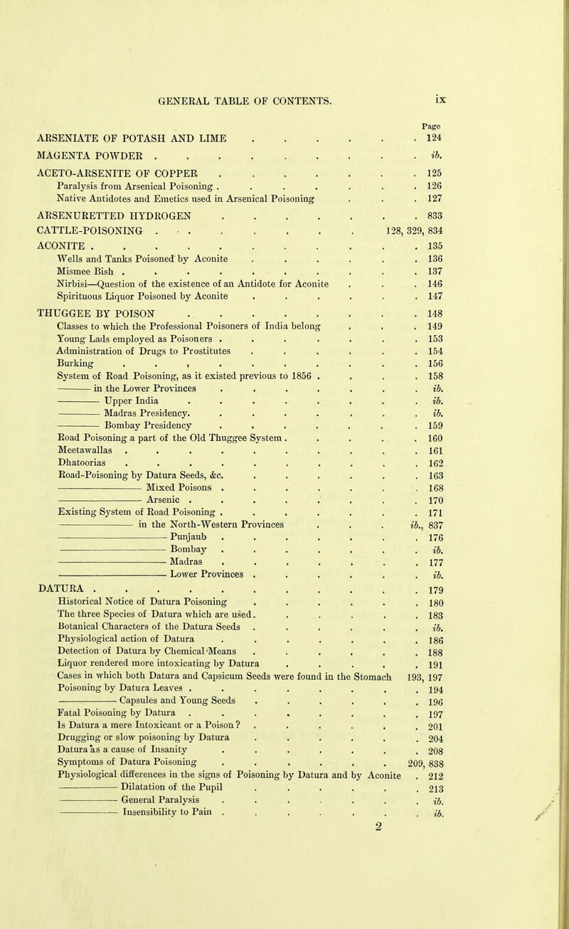 128, ARSENIATE OF POTASH AND LIME MAGENTA POWDER ACETO-ARSENITE OF COPPER Paralysis from Arsenical Poisoning . Native Antidotes and Emetics used in Arsenical Poisoning ARSENURETTED HYDROGEN CATTLE-POISONING ■ . ACONITE Wells and Tanks Poisoned by Aconite Mismee Bish . . . . . Nirbisi—Question of the existence of an Antidote for Aconite Spirituous Liquor Poisoned by Aconite THUGGEE BY POISON .... Classes to which the Professional Poisoners of India belong Young Lads employed as Poisoners . Administration of Drugs to Prostitutes Burking ...... System of Road Poisoning, as it existed previous to 1856 in the Lower Provinces Upper India .... Madras Presidency. Bombay Presidency Road Poisoning a part of the Old Thuggee System . Meetawallas ...... Dhatoorias ...... Road-Poisoning by Datura Seeds, &c. Mixed Poisons . Arsenic . . Existing System of Road Poisoning . in the North-Western Provinces ■ Punjaub . . Bombay Madras Lower Provinces . DATURA . . . . Historical Notice of Datura Poisoning The three Species of Datura which are used. Botanical Characters of the Datura Seeds Physiological action of Datura Detection of Datura by Chemical 'Means . . Liquor rendered more intoxicating by Datura Cases in which both Datura and Capsicum Seeds were found in the Poisoning by Datura Leaves .... Capsules and Young Seeds Fatal Poisoning by Datura .... Is Datura a mere Intoxicant or a Poison ? Drugging or slow poisoning by Datura Datura as a cause of Insanity Symptoms of Datura Poisoning . . Physiological differences in the signs of Poisoning by Datura and by Aconite Dilatation of the Pupil General Paralysis Insensibility to Pain . Stomach 124 ib. 125 126 127 833 329, 834 135 136 137 146 147 148 149 153 154 156 158 ib. ib. ib. 159 160 161 162 163 168 170 171 837 176 ib. 177 ib. 179 180 183 ib. 186 188 191 193, 197 194 196 197 201 204 208 209, 838 212 213 ib.