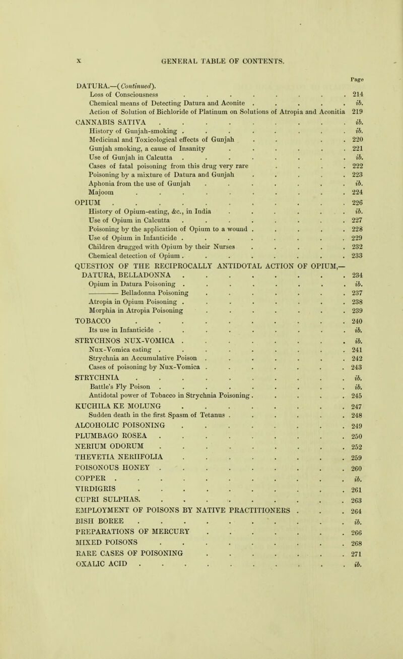 rage DATURA.—( Continued). Loss of Consciousness ........ 214 Chemical means of Detecting Datura and Aconite . . . . . ib. Action of Solution of Bichloride of Platinum on Solutions of Atropia and Aconitia 219 CANNABIS SATIVA ib. History of Gunjah-smoking ... . ib. Medicinal and Toxicological effects of Gunjah . . . . 220 Gunjah smoking, a cause of Insanity ...... 221 Use of Gunjah in Calcutta ........ ib. Cases of fatal poisoning from this drug very rare .... 222 Poisoning by a mixture of Datura and Gunjah ..... 223 Aphonia from the use of Gunjah . . . . . . ib. Majoom .......... 224 OPIUM . .226 History of Opium-eating, &c, in India . . . . . ib. Use of Opium in Calcutta ........ 227 Poisoning by the application of Opium to a wound ..... 228 Use of Opium in Infanticide ........ 229 Children drugged with Opium by their Nurses ..... 232 Chemical detection of Opium ........ 233 QUESTION OF THE RECIPROCALLY ANTIDOTAL ACTION OF OPIUM,— DATURA, BELLADONNA 234 Opium in Datura Poisoning . . . . . . . . ib. Belladonna Poisoning ....... 237 Atropia in Opium Poisoning . ....... 238 Morphia in Atropia Poisoning ....... 239 TOBACCO 240 Its use in Infanticide ......... ib. STRYCHNOS NUX-VOMICA ib. Nux-Vomica eating ......... 241 Strychnia an Accumulative Poison . ...... 242 Cases of poisoning by Nux-Vomica ....... 243 STRYCHNIA . ib. Battle's Fly Poison ......... ib. Antidotal power of Tobacco in Strychnia Poisoning ..... 245 KUCHILA KE MOLUNG 247 Sudden death in the first Spasm of Tetanus ...... 248 ALCOHOLIC POISONING 249 PLUMBAGO ROSEA 250 NERIUM ODORUM 252 THEVETIA NERIIFOLIA 259 POISONOUS HONEY 260 COPPER ib. VIRDIGRIS 261 CUPRI SULPHAS . . . .263 EMPLOYMENT OF POISONS BY NATIVE PRACTITIONERS . . .264 BISH BOREE ' . . . . ib. PREPARATIONS OF MERCURY 266 MIXED POISONS 268 RARE CASES OF POISONING .271 OXALIC ACID ib.