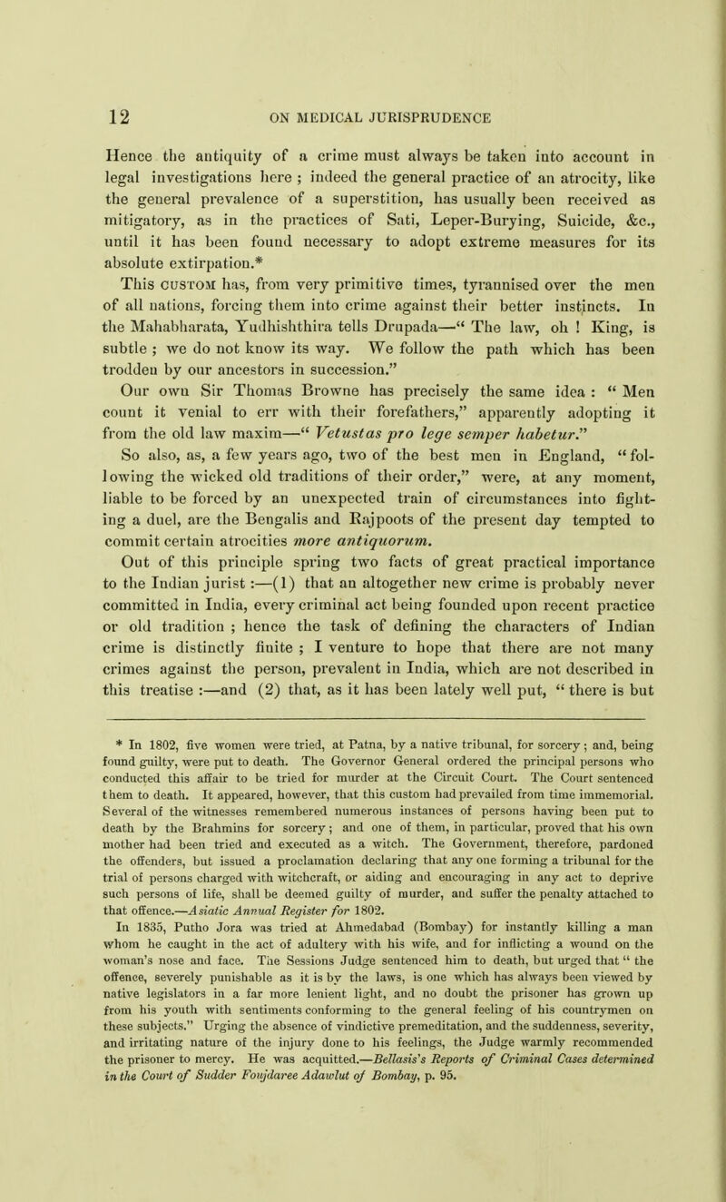 Hence the antiquity of a crime must always be taken into account in legal investigations here ; indeed the general practice of an atrocity, like the general prevalence of a superstition, has usually been received as mitigatory, as in the practices of Sati, Leper-Burying, Suicide, &c, until it has been found necessary to adopt extreme measures for its absolute extirpation.* This custom has, from very primitive times, tyrannised over the men of all nations, forcing them into crime against their better instincts. In the Mahabharata, Yudhishthira tells Drupada— The law, oh ! King, is subtle ; we do not know its way. We follow the path which has been troddeu by our ancestors in succession. Our owu Sir Thomas Browne has precisely the same idea :  Men count it venial to err with their forefathers, apparently adopting it from the old law maxim— Vetustas pro lege semper habetur. So also, as, a few years ago, two of the best men in England,  fol- 1 owing the wicked old traditions of their order, were, at any moment, liable to be forced by an unexpected train of circumstances into fight- ing a duel, are the Bengalis and Rajpoots of the present day tempted to commit certain atrocities more antiquorum. Out of this principle spring two facts of great practical importance to the Indian jurist :—(1) that an altogether new crime is probably never committed in India, every criminal act being founded upon recent practice or old tradition ; hence the task of defining the characters of Indian crime is distinctly finite ; I venture to hope that there are not many crimes against the person, prevalent in India, which are not described in this treatise :—and (2) that, as it has been lately well put,  there is but * In 1802, five women were tried, at Patna, by a native tribunal, for sorcery ; and, being found guilty, were put to death. The Governor General ordered the principal persons who conducted this affair to be tried for murder at the Circuit Court. The Court sentenced them to death. It appeared, however, that this custom had prevailed from time immemorial. Several of the witnesses remembered numerous instances of persons having been put to death by the Brahmins for sorcery; and one of them, in particular, proved that his own mother had been tried and executed as a witch. The Government, therefore, pardoned the offenders, but issued a proclamation declaring that any one forming a tribunal for the trial of persons charged with witchcraft, or aiding and encouraging in any act to deprive such persons of life, shall be deemed guilty of murder, and suffer the penalty attached to that offence.—Asiatic Annual Register for 1802. In 1835, Putho Jora was tried at Ahmedabad (Bombay) for instantly killing a man whom he caught in the act of adultery with his wife, and for inflicting a wound on the woman's nose and face. The Sessions Judge sentenced him to death, but urged that  the offence, severely punishable as it is by the laws, is one which has always been viewed by native legislators in a far more lenient light, and no doubt the prisoner has grown up from his youth with sentiments conforming to the general feeling of his countrymen on these subjects. Urging the absence of vindictive premeditation, and the suddenness, severity, and irritating nature of the injury done to his feelings, the Judge warmly recommended the prisoner to mercy. He was acquitted.—Bellasis's Reports of Criminal Cases determined in the Court of Sudder Foujdaree Adawlut oj Bombay, p. 95.