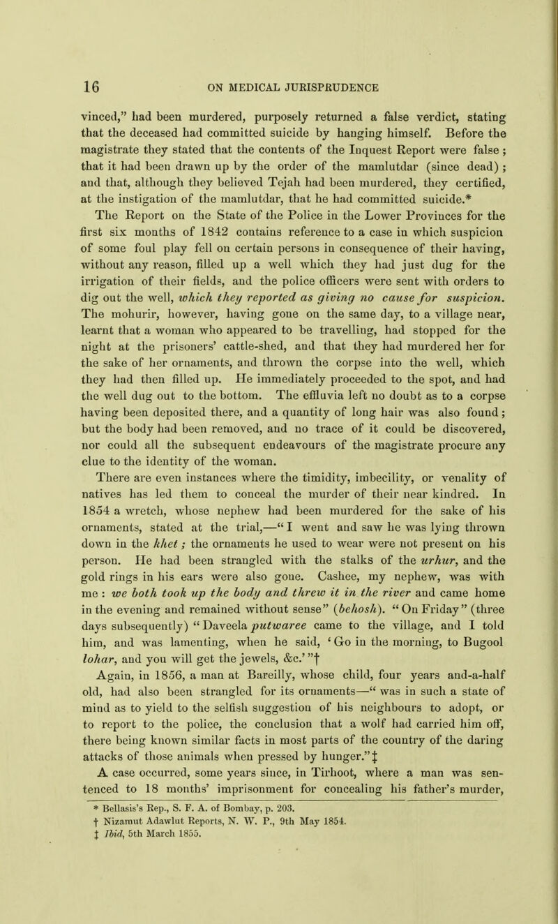 vinced, had been murdered, purposely returned a false verdict, stating that the deceased had committed suicide by hanging himself. Before the magistrate they stated that the contents of the Inquest Report were false ; that it had been drawn up by the order of the mamlutdar (since dead) ; and that, although they believed Tejah had been murdered, they certified, at the instigation of the mamlutdar, that he had committed suicide.* The Report on the State of the Police in the Lower Provinces for the first six months of 1842 contains reference to a case in which suspicion of some foul play fell on certain persons in consequence of their having, without any reason, filled up a well which they had just dug for the irrigation of their fields, and the police officers were sent with orders to dig out the well, which they reported as giving no cause for suspicion. The mohurir, however, having gone on the same day, to a village near, learnt that a woman who appeai'ed to be travelling, had stopped for the night at the prisoners' cattle-shed, and that they had murdered her for the sake of her ornaments, and thrown the corpse into the well, which they had then filled up. He immediately proceeded to the spot, and had the well dug out to the bottom. The effluvia left no doubt as to a corpse having been deposited there, and a quantity of long hair was also found; but the body had been removed, and no trace of it could be discovered, nor could all the subsequent endeavours of the magistrate procure any clue to the identity of the woman. There are even instances where the timidity, imbecility, or venality of natives has led them to conceal the murder of their near kindred. In 1854 a wretch, whose nephew had been murdered for the sake of his ornaments, stated at the trial,— I went and saw he was lying thrown down in the khet; the ornaments he used to wear were not present on his person. He had been strangled with the stalks of the urhur, and the gold rings in his ears were also gone. Cashee, my nephew, was with me : we both took up the body and threw it in the river and came home in the evening and remained without sense (behosh).  On Friday (three days subsequently)  Daveela putwaree came to the village, and I told him, and was lamenting, when he said, ' Go in the morning, to Bugool lohar, and you will get the jewels, &c.' f Again, in 1856, a man at Bareilly, whose child, four years and-a-half old, had also been strangled for its ornaments— was in such a state of mind as to yield to the selfish suggestion of his neighbours to adopt, or to report to the police, the conclusion that a wolf had carried him off, there being known similar facts in most parts of the country of the daring attacks of those animals when pressed by hunger. J A case occurred, some years since, in Tirhoot, where a man was sen- tenced to 18 months' imprisonment for concealing his father's murder, * Bellasis's Rep., S. F. A. of Bombay, p. 203. t Nizamut Adawlut Reports, N. W. P., 9th May 1854. \ Ibid, 5th March 1855.