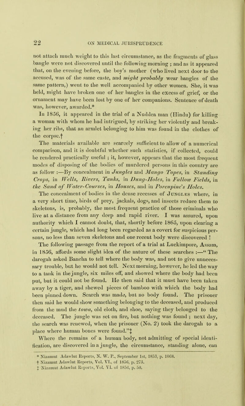 uot attach much weight to this last circumstance, as the fragments of glass bangle were not discovered until the following morning ; and as it appeared that, on the evening before, the boy's mother (who lived next door to the accused, was of the same caste, and might probably wear bangles of the same pattern,) went to the well accompanied by other women. She, it was held, might have broken one of her bangles in the excess of grief, or the ornament may have been lost by one of her companions. Sentence of death was, however, awarded.* In 1856, it appeared in the trial of a Nuddea man (Hindu) for killing a woman with whom lie had intrigued, by striking her violently and break- ing her ribs, that an armlet belonging to him was found in the clothes of the corpse.-) The materials available are scarcely sufficient to allow of a numerical comparison, and it is doubtful whether such statistics, if collected, could be rendered practically useful ; it, however, appears that the most frequent modes of disposing of the bodies of murdered persons in this country are as follow :—By concealment in Jungles and Mango Topes, in Standing Crops, in fVells, Rivers, Tanks, in Dung-Holes, in Fallow Fields, in the Sand of Water-Courses, in Houses, and in Porcupine's Holes. The concealment of bodies in the dense recesses of Jdnglks Avhere, in a very short time, birds of prey, jackals, dogs, and insects reduce them to skeletons, is, probably, the most frequent practice of those criminals who live at a distance from any deep and rapid river. I was assured, upon authority which I cannot doubt, that, shortly before 1865, upon clearing a certain jungle, which had long been regarded as a covert for suspicious per- sons, no less than seven skeletons and one recent body were discovered ! The following passage from the report of a trial at Luckimpore, Assam, in 1856, affords some slight idea of the nature of these searches :— The darogah asked Bancha to tell where the body was, and not to give unneces- sary trouble, but he would not tell. Next morning, however, he led the way to a tank in the jungle, six miles off, and showed where the body had been put, but it could not be found. He then said that it must have been taken away by a tiger, and shewed pieces of bamboo with which the body had been pinned down. Search was made, but no body found. The prisoner then said he would show something belonging to the deceased, and produced from the mud the toioa, old cloth, and shoe, saying they belonged to the deceased. The jungle was set on fire, but nothing was found ; next day, the search was renewed, when the prisoner (No. 2) took the darogah to a place where human bones were found.! Where the remains of a human body, not admitting of special identi- fication, are discovered in a jungle, the circumstance, standing alone, can * NLzamut Adawlut Reports, N. W. P., September 1st, 1853. p. 1008. ■J- Nizamut Adawlut Reports, Vol. VI., of 1856, p. '27;). I Nizamut Adawlut Reports, Vol. VI. of 185(1, p. 50.