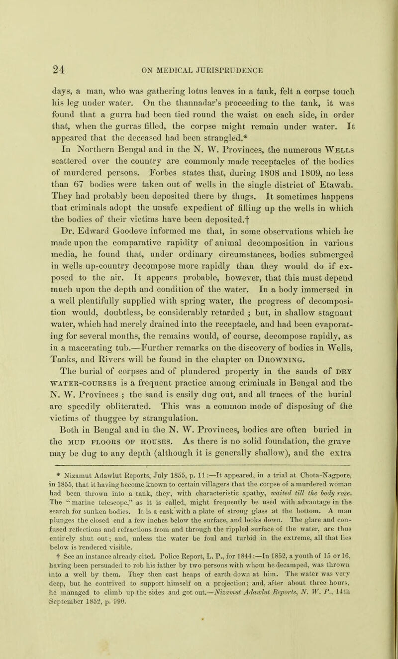 days, a man, who was gathering lotus leaves in a tank, felt a corpse touch his leg under water. On the thannadar's proceeding to the tank, it was found that a gurra had been tied round the waist on each side, in order that, when the gtirras filled, the corpse might remain under water. It appeared that the deceased had been strangled.* In Northern Bengal and in the N. W. Provinces, the numerous Wells scattered over the country are commonly made receptacles of the bodies of murdered persons. Forbes states that, during 1808 aud 1809, no less than 67 bodies were taken out of wells in the single district of Etawah. They had probably been deposited there by thugs. It sometimes happens that criminals adopt the unsafe expedient of filling up the wells in which the bodies of their victims have been deposited.! Dr. Edward Goodeve informed me that, in some observations which he made upon the comparative rapidity of animal decomposition in various media, he found that, under ordinary circumstances, bodies submerged in wells up-country decompose more rapidly than they would do if ex- posed to the air. It appears probable, however, that this must depend much upon the depth and condition of the water. In a body immersed in a well plentifully supplied with spring water, the progress of decomposi- tion would, doubtless, be considerably retarded ; but, in shallow stagnant water, which had merely drained into the receptacle, and had been evaporat- ing for several months, the remains would, of course, decompose rapidly, as in a macerating tub.—Further remarks on the discovery of bodies in Wells, Tanks, and Rivers will be found in the chapter on Drowning. The burial of corpses and of plundered property in the sands of dry water-courses is a frequent practice among criminals in Bengal aud the N. W. Provinces ; the sand is easily dug out, and all traces of the burial are speedily obliterated. This was a common mode of disposing of the victims of thuggee by strangulation. Both in Bengal and in the N. W. Provinces, bodies are often buried in the mud floors of houses. As there is no solid foundation, the grave may be dug to any depth (although it is generally shallow), aud the extra * Nizamut Adawlut Reports, July 1855, p. 11 :—It appeared, in a trial at Chota-Nagpore, in 1855, that it having become known to certain villagers that the corpse of a murdered woman had been thrown into a tank, they, with characteristic apathy, waited till the body rose. The marine telescope, as it is called, might frequently be used with advantage in the search for sunken bodies. It is a cask with a plate of strong glass at the bottom. A man plunges the closed end a few inches below the surface, and looks down. The glare and con- fused reflections and refractions from and through the rippled surface of the water, are thus entirely shut out; and, unless the water be foul and turbid in the extreme, all that lies below is tendered visible. t See an instance already cited. Police Report, L. P., for 1844:—In 1852, a youth of 15 or 16, having been persuaded to rob his father by two persons with whom he decamped, was thrown into a well by them. They then cast heaps of earth down at him. The water was very deep, but he contrived to support himself on a projection; and, after about three hours, he managed to climb up the sides and got out.—Nizamut Adawlut Reports, N. W. P., 14th September 1852, p. 990.