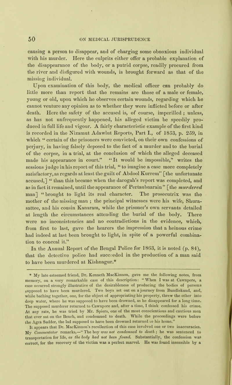 causing a person to disappear, and of charging some obnoxious individual with his murder. Here the culprits either offer a probable explanation of the disappearance of the body, or a putrid corpse, readily procured from the river and disfigured with wounds, is brought forward as that of the missing individual. Upon examination of this body, the medical officer can probably do little more than report that the remains are those of a male or female, young or old, upon which he observes certain wounds, regarding which he cannot venture any opinion as to whether they were inflicted before or after death. Here the safety of the accused is, of course, imperilled ; unless, as has not unfrequently happened, his alleged victim be speedily pro- duced in full life and vigour. A fairly characteristic example of the first kind is recorded in the Nizamut Adawlut Reports, Part I., of 1853, p. 259, in which  certain of the prisoners were convicted, on their own confessions of perjury, in having falsely deposed to the fact of a murder and to the burial of the corpse, in a trial, at the conclusion of which the alleged deceased made his appearance in court. It would be impossible, writes the sessions judge in his report of this trial,  to imagine a case more completely satisfactory, as regards at least the guilt of Abdool Kurrem [the unfortunate accused,]  than this became when the darogah's report was completed, and as in fact it remained, until the appearance of Pertaubnarain [the murdered man]  brought to light its real character. The prosecutrix was the mother of the missing man ; the principal witnesses were his wife, Shura- sattee, and his cousin Kanaram, while the prisoner's own servants detailed at length the circumstances attending the burial of the body. There were no inconsistencies and no contradictions in the evidence, which, from first to last, gave the hearers the impression that a heinous crime had indeed at last been brought to light, in spite of a powerful combina- tion to conceal it. In the Annual Report of the Bengal Police for 1863, it is noted (p. 84), that the detective police had succeeded in the production of a man said to have been murdered at Kishnagur.* * My late esteemed friend, Dr. Kenneth MacKinnon, gave me the following notes, from memory, on a very remarkable case of this description:  When I was at Cawnpore, a case occurred strongly illustrative of the desirableness of producing the bodies of persons supposed to have been murdered. Two boys set out on a journey from Bundlekund, and, while bathing together, one, for the object of appropriating his property, threw the other into deep water, where he was supposed to have been drowned, as he disappeared for a long time. The supposed murderer returned to Cawnpore and, after a time, I think confessed his crime. At any rate, he was tried by Mr. Spiers, one of the most conscientious and cautious men that ever sat on the Bench, and condemned to death. While the proceedings were before the Agra Sudder, the lad supposed to have been drowned returned to his home. It appears that Dr. MacKinnon's recollection of this case involved one or two inaccuracies. My Commentator remarks,— The boy was not condemned to death ; he was sentenced to transportation for life, as the body had not been found. Substantially, the confession was correct, for the recovery of the victim was a perfect marvel. He was found insensible by a