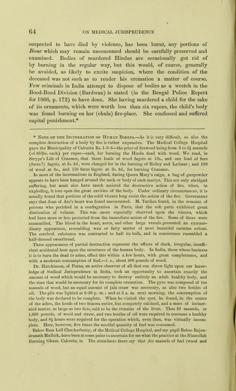 suspected to have died by violence, has been burnt, any portions of Bone which may remain unconsumed should be carefully preserved and examined. Bodies of murdered Hindus are occasionally got rid of by burning in the regular way, but this would, of course, generally be avoided, as likely to excite suspicion, where the condition of the deceased was not such as to render his cremation a matter of course. Few criminals in India attempt to dispose of bodies as a wretch iu the Bood-Bood Division (Burdwau) is stated (in the Bengal Police Report for 1866, p. 172) to have done. She having murdered a child for the sake of its ornaments, which were worth less than six rupees, the child's body was found burning on her (chula) fire-place. She confessed and suffered capital punishment.* * Note on the Incineration of Human Bodies.—As it is very difficult, so also the complete destruction of a body by fire is rather expensive. The Medical College Hospital pays the Municipality of Calcutta Rs. 1-9-6—the price of firewood being from 3 to 3g maunds (of 80 lbs. each) per rupee—each, for burning the Hindu dead with wood. We read, in Strype's Life of Cranmer, that three loads of wood fagots at 12s., and one load of furs (furze?; fagots, at 3s. 4d., were charged for in the burning of Ridley and Latimer ; and 100 of wood at 6s., and 150 furze fagots at 3s. Ad., for burning Cranmer. In most of the incremations in England, during Queen Mary's reign, a bag of gunpowder appears to have been hanged around the neck or body of each martyr. This not only abridged suffering, but must also have much assisted the destructive action of fire, when, in exploding, it tore open the great cavities of the body. Under ordinary circumstances, it is usually found that portions of the solid viscera long resist the action of the fire. Germannus says that Joan of Arc's heart was found unconsumed. M. Tardieu found, in the remains of persons who perished in a conflagration in Paris, that the soft parts exhibited great diminution of volume. This was more especially observed upon the viscera, which had been more or less protected from the immediate action of the fire. Some of these were mummified. The blood in the heart, aorta, and other large vessels presented an extraor- dinary appearance, resembling wax or fatty matter of most beautiful carmine colour. The cerebral substance was contracted to half its bulk, and in consistence resembled a half-dressed sweetbread. These appearances of partial destruction represent the effects of slack, irregular, insuffi- cient accidental heat upon the structures of the human body. In India, those whose business it is to burn the dead to ashes, effect this within a few hours, with great completeness, and with a moderate consumption of fuel,—i. e., about 400 pounds of wood. Dr. Hutchinson, of Patna, an active observer of all that can throw light upon our know- ledge of :Medical Jurisprudence in India, took an opportunity to ascertain exactly the amount of wood which would be necessary to destroy entirely an adult healthy body, and the time that would be necessary for its complete cremation. The pyre was composed of ten maunds of wood, but an equal amount of jala straw was necessary, as also two bottles of oil. The pile was lighted at 6-30 p. m.; and at 3 a. m. next morning, the consumption of the body was declared to be complete. When he visited the spot, he found, in the centre of the ashes, the heads of two femora entire, but competely calcined, and a mass of inciner- ated matter, as large as two fists, said to be the remains of the liver. Thus 20 maunds, or 1,600 pounds, of wood and straw, and two bottles of oil were required to consume a healthy body, and 8£ hours were required for the operation which, even then, was virtually incom- plete. Here, however, five times the needful quantity of fuel was consumed. Baboo Ram Lall Chuckerbutty, of the Medical College Hospital, and my pupil Baboo Rajen- dranathMullick, have been at some pains to ascertain for me what the practice at theNimtollah Burning Ghaut, Calcutta, is. The attendants there say that five maunds of fuel (wood and