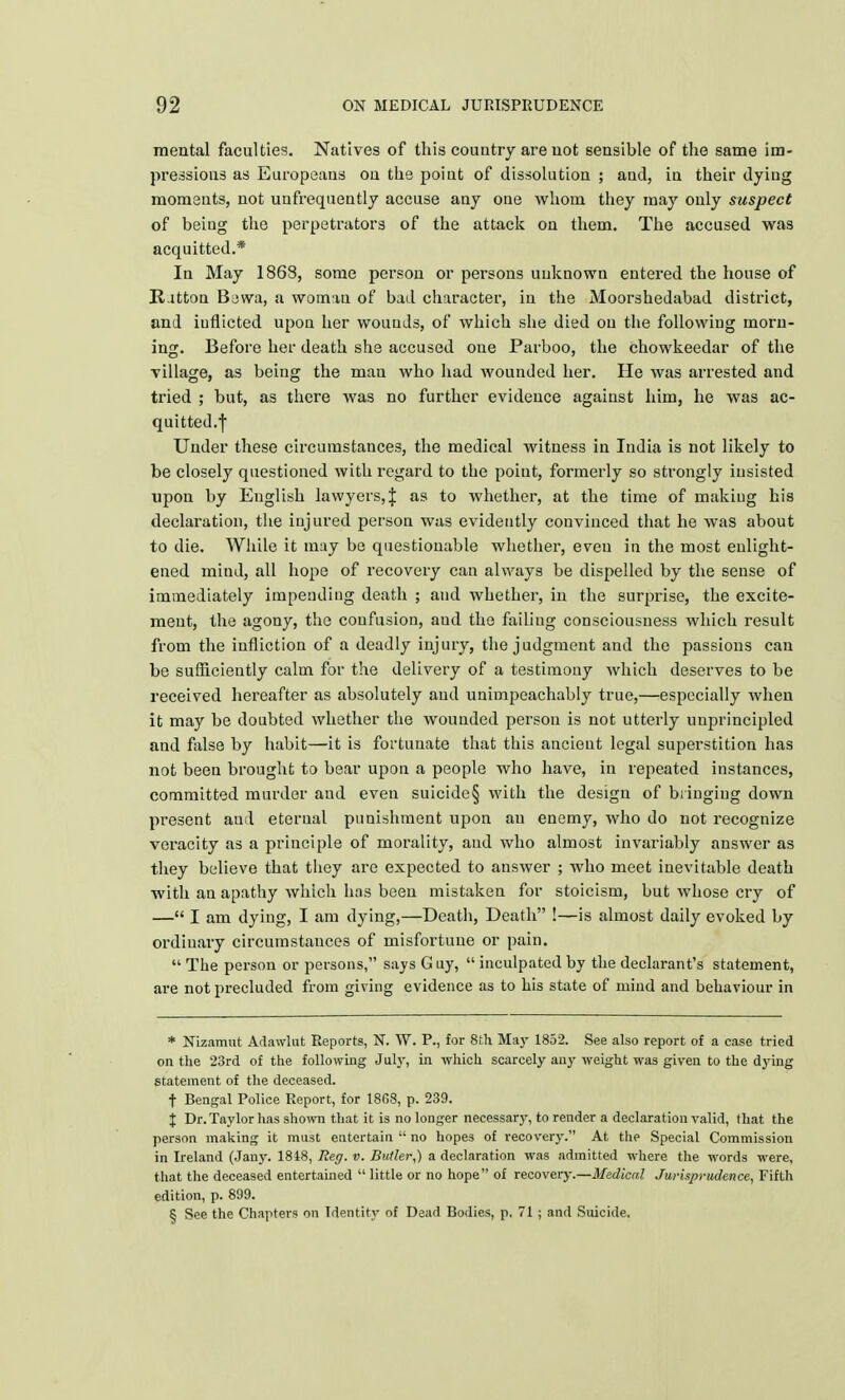 mental faculties. Natives of this country are not sensible of the same im- pressions as Europeans on the poiut of dissolution ; aud, in their dying moments, not unfrequently accuse any one whom they may only suspect of beiug the perpetrators of the attack on them. The accused was acquitted.* In May 1868, some person or persons unknown entered the house of Ritton Bowa, a wotmu of bad character, in the Moorshedabad district, and iuflicted upon her wounds, of which she died on the following morn- ing. Before her death she accused one Parboo, the chowkeedar of the Tillage, as being the man who had wounded her. He was arrested and tried ; but, as there was no further evidence against him, he was ac- quitted.f Under these circumstances, the medical witness in India is not likely to be closely questioned with regard to the point, formerly so strongly insisted upon by English lawyers, J as to whether, at the time of making his declaration, the injured person was evidently convinced that he was about to die. While it may be questionable whether, even in the most enlight- ened mind, all hope of recovery can always be dispelled by the sense of immediately impending death ; and whether, in the surprise, the excite- ment, the agony, the confusion, aud the failing consciousness which result from the infliction of a deadly injury, the judgment and the passions can be sufficiently calm for the delivery of a testimony which deserves to be received hereafter as absolutely aud unimpeachably true,—especially when it may be doubted whether the wounded person is not utterly unprincipled and false by habit—it is fortunate that this ancient legal superstition has not been brought to bear upon a people who have, in repeated instances, committed murder aud even suicide§ with the design of bringing down present aud eternal punishment upon au enemy, who do not recognize veracity as a principle of morality, aud who almost invariably answer as they believe that they are expected to answer ; who meet inevitable death with an apathy which has been mistaken for stoicism, but wdiose cry of — I am dying, I am dying,—Death, Death !—is almost daily evoked by ordinary circumstances of misfortune or pain.  The person or persons, says G uy,  inculpated by the declarant's statement, are not precluded from giving evidence as to his state of mind and behaviour in * Nizamut Adawlut Reports, N. W. P., for 8th May 1852. See also report of a case tried on the 23rd of the following July, in which scarcely any weight was given to the dying statement of the deceased. t Bengal Police Report, for 18G8, p. 239. % Dr. Taylor has shown that it is no longer necessary, to render a declaration valid, that the person making it must entertain  no hopes of recovery. At the Special Commission in Ireland (Jany. 1818, Reg. v. Butler,) a declaration was admitted where the words were, that the deceased entertained  little or no hope of recovery.—Medical Jurisprudence, Fifth edition, p. 899. ^ See the Chapters on Identity of Dead Bodies, p, 71 ; and Suicide.