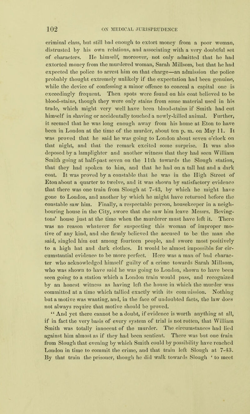 criminal class, but still had enough to extort money from a poor woman, distrusted by his own relations, and associating with a very doubtful set of characters. He himself, moreover, not only admitted that he had extorted money from the murdered woman, Sarah Millsom, but that he had expected the police to arrest him on that charge—an admission the police probably thought extremely unlikely if the expectation had been genuine, while the device of confessing a minor offence to conceal a capital one is exceedingly frequent. Then spots were found on his coat believed to be blood-stains, though they were only stains from some material used in his trade, which might very well have been blood-stains if Smith had cut himself in shaving or accidentally touched a newly-killed animal. Further, it seemed that he was long enough away from his home at Eton to have been in London at the time of the murder, about ten p. m. on May 11. It was proved that he said he was going to London about seven o'clock on that night, and that the remark excited some surprise. It was also deposed by a lamplighter and another witness that they had seen William Smith going at half-past seven on the 11th towards the Slough station, that they had spoken to him, and that he had on a tall hat and a dark coat. It was proved by a constable that he was in the High Street of Eton about a quarter to twelve, and it was shown by satisfactory evidence that there was one train from Slough at 7-43, by which he might have gone to Loudon, and another by which he might have returned before the constable saw him. Finally, a respectable person, housekeeper in a neigh- bouring house in the City, swore that she saw him leave Messrs. Beving- tons' house just at the time when the murderer must have left it. There was no reason whatever for suspecting this woman of improper mo- tive of any kind, and she firmly believed the accused to be the man she said, singled him out among fourteen people, and swore most positive^ to a high hat aud dark clothes. It would be almost impossible for cir- cumstantial evidence to be more perfect. Here was a man of bad charac- ter who acknowledged himself guilty of a crime towards Sarah Millsom, who was shown to have said he was going to London, shown to have been seen going to a station which a London train would pass, and recognized by an honest witness as having left the house in which the murder was committed at a time which tallied exactly with its commission. Nothing but a motive was wanting, and, in the face of undoubted facts, the law does not always require that motive should be proved.  And yet there cannot be a doubt, if evidence is worth anything at all, if in fact the very basis of every system of trial is not rotten, that William Smith was totally innoceut of the murder. The circumstances had lied against him almost as if they had been sentient. There was but one train from Slough that evening by which Smith could by possibility have reached London in time to commit the crime, and that train left Slough at 7-43. By that train the prisoner, though he did walk towards Slough ' to meet