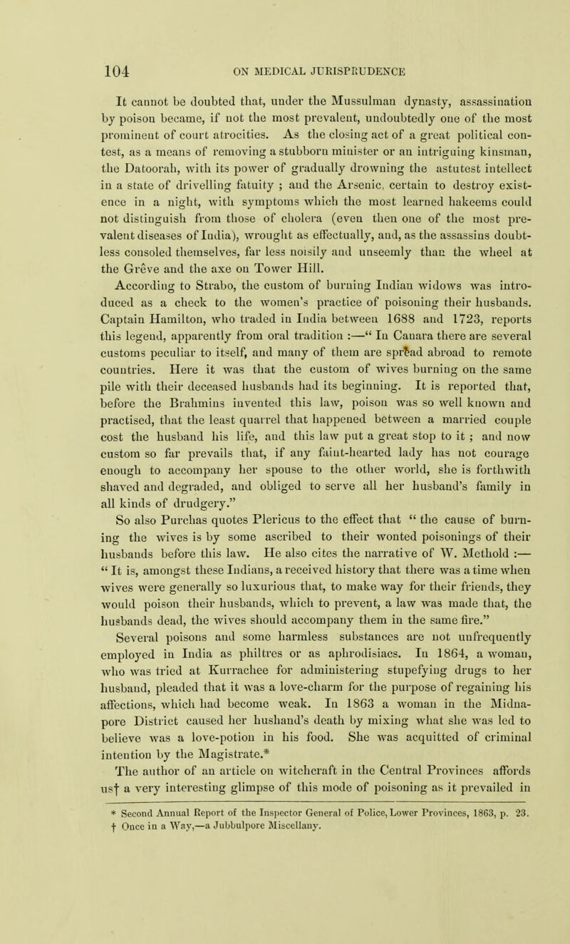 It cannot be doubted that, under the Mussulman dynasty, assassination by poison became, if uot the most prevalent, undoubtedly one of the most promineut of court atrocities. As the closing act of a great political con- test, as a means of removing a stubborn minister or an intriguing kinsman, the Datoorah, with its power of gradually drowning the astutest intellect in a state of drivelling fatuity ; and the Arsenic, certain to destroy exist- ence in a night, with symptoms which the most learned hakeems could not distinguish from those of cholera (even then one of the most pre- valent diseases of India), wrought as effectually, and, as the assassins doubt- less consoled themselves, far less noisily and unseemly than the wheel at the Greve and the axe on Tower Hill. According to Strabo, the custom of burning Indiau widows was intro- duced as a check to the women's practice of poisoning their husbands. Captain Hamilton, who traded iu India between 1688 and 1723, reports this legend, apparently from oral tradition :— Iu Cauara there are several customs peculiar to itself, and many of them are spread abroad to remote countries. Here it was that the custom of wives burning on the same pile with their deceased husbands had its beginning. It is reported that, before the Brahmins invented this law, poison was so well known and practised, that the least quarrel that happened between a married couple cost the husband his life, and this law put a great stop to it ; and now custom so far prevails that, if any faint-hearted lady has not courage enough to accompany her spouse to the other world, she is forthwith shaved and degraded, and obliged to serve all her husband's family in all kinds of drudgery. So also Purchas quotes Plericus to the effect that  the cause of burn- ing the wives is by some ascribed to their wonted poisonings of their husbands before this law. He also cites the narrative of W. Mcthold :—  It is, amongst these Indians, a received history that there was a time when wives were generally so luxurious that, to make way for their friends, they would poison their husbands, which to prevent, a law was made that, the husbands dead, the wives should accompany them in the same fire. Several poisons and some harmless substances are not uufrequently employed in India as philtres or as aphrodisiacs. Iu 1864, a woman, who was tried at Kurrachee for administering stupefying drugs to her husband, pleaded that it Avas a love-charm for the purpose of regaining his affections, which had become weak. In 1863 a woman in the Midna- pore District caused her husband's death by mixing what she was led to believe was a love-potion in his food. She was acquitted of criminal intention by the Magistrate.* The author of an article on witchcraft in the Central Provinces affords usf a very interesting glimpse of this mode of poisoning as it prevailed in * Second Annual Report of the Inspector General of Police, Lower Provinces, 1863, p. 23. f Ouce in a Way,—a Jubbulpore Miscellany.