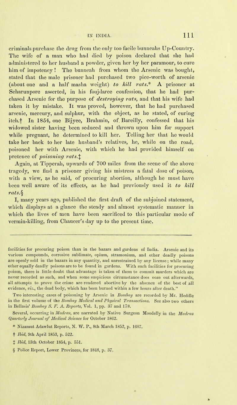 criminals purchase the drug from the only too facile bunueahs Up-Country. The wife of a man who had died by poisou declared that she had administered to her husband a powder, given her by her paramour, to cure him of impotency ! The bunneah from whom the Arsenic was bought, stated that the male prisoner had purchased two pice-worth of arsenic (about one and a half masha weight) to hill rats.* A prisoner at Seharunpore asserted, in his foujdaree confession, that he had pur- chased Arsenic for the purpose of destroying rats, and that his wife had taken it by mistake. It was proved, however, that he had purchased arsenic, mercury, and sulphur, with the object, as he stated, of curing itch.I In 1854, one Bijyee, Brahmin, of. Bareilly, confessed that his widowed sister having been seduced and thrown upon him for support while pregnant, he determined to kill her. Telling her that he would take her back to her late husband's relatives, he, while on the road, poisoned her with Arsenic, with which he had provided himself on pretence of poisoning rats.\ Again, at Tipperah, upwards of 700 miles from the scene of the above tragedy, we fiud a prisoner giving his mistress a fatal dose of poison, with a view, as he said, of procuring abortion, although he must have been well aware of its effects, as he had previously used it to kill rats.§ I, many years ago, published the first draft of the subjoiued statement, which displays at a glance the steady and almost systematic manner in which the lives of men have been sacrificed to this particular mode of vermin-killing, from Chaucer's day up to the present time. facilities for procuring poison than in the bazars and gardens of India. Arsenic and its various compounds, corrosive sublimate, opium, stramonium, and other deadly poisons are openly sold in the bazars in any quantity, and unrestrained by any license ; while many other equally deadly poisons are to be found in gardens. With such facilities for procuring poison, there is little doubt that advantage is taken of them to commit murders which are never recorded as such, and when some suspicious circumstance does ooze out afterwards, all attempts to prove the crime are rendered abortive by the absence of the best of all evidence, viz., the dead body, which has been burned within a few hours after death. Two interesting cases of poisoning by Arsenic in Bombay are recorded by Mr. Heddle in the first volume of the Bombay Medical and Physical Transactions. See also two others in Bellasis' Bombay S. F. A. Reports, Vol. 1, pp. 37 and 178. Several, occurring in Madras, are narrated by Native Surgeon Moodelly in the Madras Quarterly Journal of Medical Science for October 1802. * Nizamut Adawlut Reports, N. W. P., 8th March 1852, p. 1607. t Ibid, 9th April 1853, p. 522. % Ibid, 13th October 1854, p. 551. § Police Report, Lower Provinces, for 1818, p. 37.