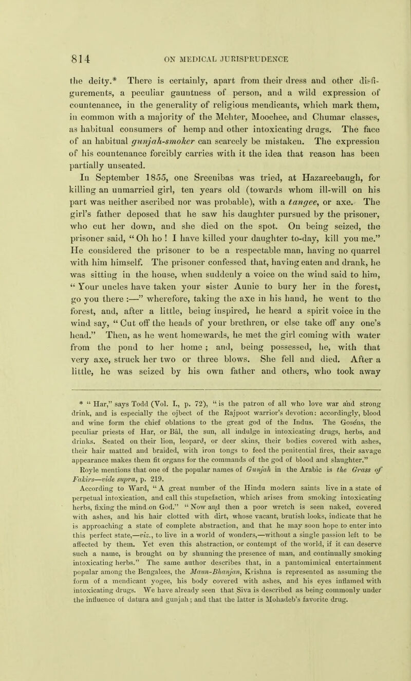 tlie deity.* There is certainly, apart from their dress and other disfi- gurements, a peculiar gauutuess of person, and a wild expression of countenance, in the generality of religious mendicants, which mark them, in common with a majority of the Mehter, Moochee, and Chumar classes, as habitual consumers of hemp and other intoxicating drugs. The face of an habitual gunjah-smoker can scarcely be mistaken. The expression of his countenance forcibly carries with it the idea that reason has been partially unseated. In September 1855, one Sreenibas was tried, at Hazareebaugh, for killing an unmarried girl, ten years old (towards whom ill-will on his part was neither ascribed nor was probable), with a tangee, or axe. The girl's father deposed that he saw his daughter pursued by the prisoner, who cut her down, and she died on the spot. On being seized, the prisoner said,  Oh ho ! I have killed your daughter to-day, kill you me. He considered the prisoner to be a respectable man, having no quarrel with him himself. The prisoner confessed that, having eaten and drank, he was sitting in the house, when suddenly a voice on the wind said to him,  Your uncles have taken your sister Aunie to bury her in the forest, go you there :—;' wherefore, taking the axe in his hand, he went to the forest, aud, after a little, being inspired, he heard a spirit voice in the wind say,  Cut off the heads of your brethren, or else take olf any one's head. Then, as he went homewards, he met the girl coming with water from the pond to her home ; and, being possessed, he, with that very axe, struck her two or three blows. She fell and died. After a little, he was seized by his own father and others, who took away *  Har, says Todd (Vol. I., p. 72),  is the patron of all who love war and strong- drink, and is especially the ojbeet of the Rajpoot warrior's devotion: accordingly, blood and wine form the chief oblations to the great god of the Indus. The Gose'ns, the peculiar priests of Har, or Bal, the sun, all indulge in intoxicating drugs, herbs, and drinks. Seated on their lion, leopard, or deer skins, their bodies covered with ashes, their hair matted and braided, with iron tongs to feed the penitential tires, their savage appearance makes them fit organs for the commands of the god of blood and slaughter. Royle mentions that one of the popular names of Gunjah in the Arabic is the Grass of Fakirs—vide supra, p. 219. According to Ward,  A great number of the Hindu modern saints live in a state of perpetual intoxication, and call this stupefaction, which arises from smoking intoxicating herbs, fixing the mind on God.  Now and then a poor wretch is seen naked, covered with ashes, and his hair clotted with dirt, whose vacant, brutish looks, indicate that he is approaching a state of complete abstraction, aud that he may soon hope to enter into this perfect state,—viz., to live in a world of wonders,—without a single passion left to be affected by them. Yet even this abstraction, or contempt of the world, if it can deserve such a name, is brought on by shunning the presence of man, and continually smoking intoxicating herbs. The same author describes that, in a pantomimical entertainment popular among the Bengalees, the Maun-Bhanjan, Krishna is represented as assuming the form of a mendicant yogee, his body covered with ashes, and his eyes inflamed with intoxicating drugs. We have already seen that Siva is described as being commonly under the influence of datura and gunjah; and that the latter is Mohadeb's favorite drug.