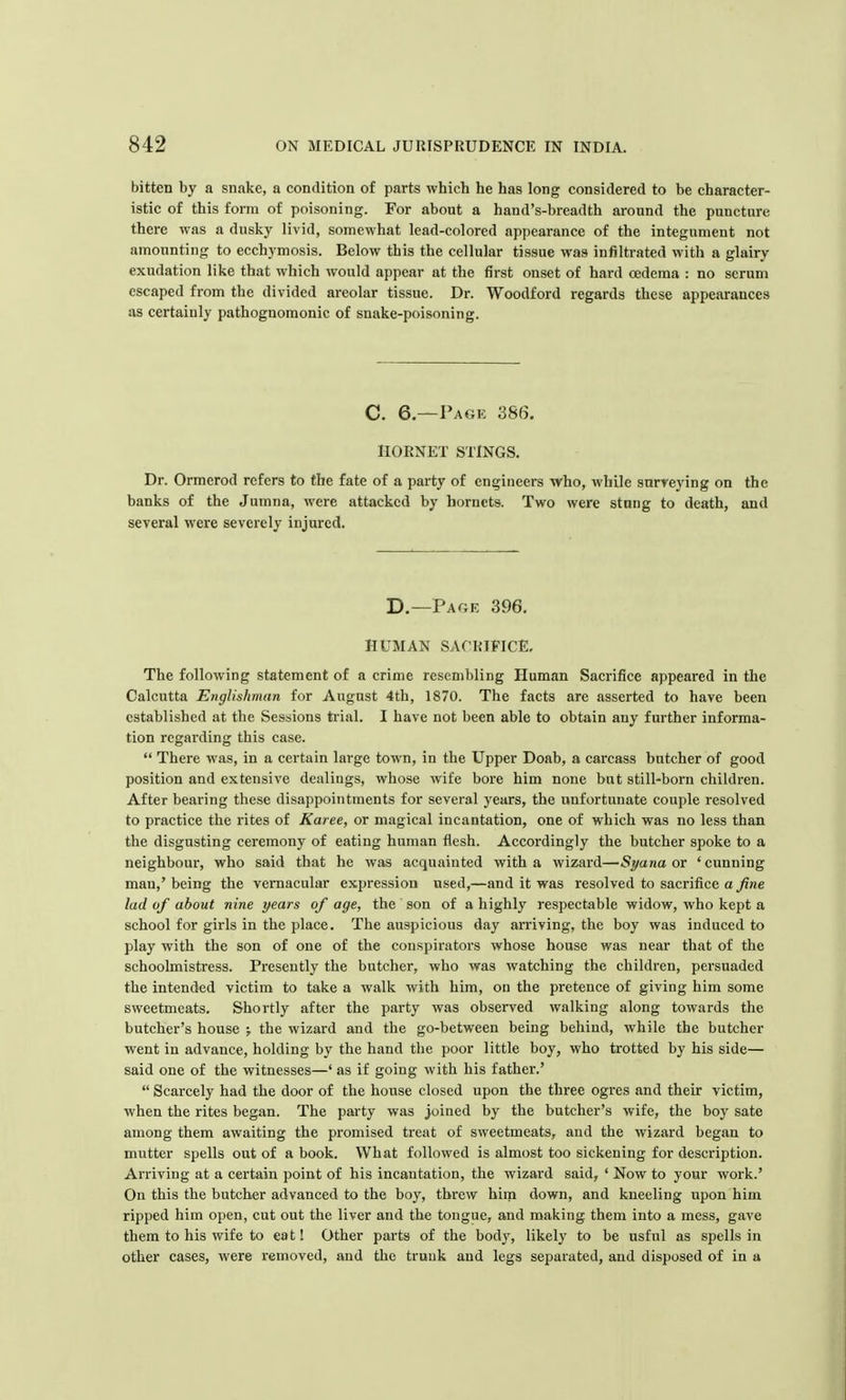bitten by a snake, a condition of parts which he has long considered to be character- istic of this form of poisoning. For about a hand's-breadth around the puncture there was a dusky livid, somewhat lead-colored appearance of the integument not amounting to ecchymosis. Below this the cellular tissue was infiltrated with a glairy exudation like that which would appear at the first onset of hard oedema : no scrum escaped from the divided areolar tissue. Dr. Woodford regards these appearances as certainly pathognomonic of snake-poisoning. C. 6.—Page 386. HORNET STINGS. Dr. Ormerod refers to the fate of a party of engineers who, while surveying on the banks of the Jumna, were attacked by hornets. Two were stang to death, and several were severely injured. D.—Page 396. HUMAN SACRIFICE. The following statement of a crime resembling Human Sacrifice appeared in the Calcutta Englishman for August 4th, 1870. The facts are asserted to have been established at the Sessions trial. I have not been able to obtain any further informa- tion regarding this case.  There was, in a certain large town, in the Upper Doab, a carcass butcher of good position and extensive dealings, whose wife bore him none but still-born children. After bearing these disappointments for several years, the unfortunate couple resolved to practice the rites of Karee, or magical incantation, one of which was no less than the disgusting ceremony of eating human flesh. Accordingly the butcher spoke to a neighbour, who said that he was acquainted with a wizard—St/ana or 'cunning man,' being the vernacular expression used,—and it was resolved to sacrifice a fine lad of about nine years of age, the son of a highly respectable widow, who kept a school for girls in the place. The auspicious day arriving, the boy was induced to play with the son of one of the conspirators whose house was near that of the schoolmistress. Presently the butcher, who was watching the children, persuaded the intended victim to take a walk with him, on the pretence of giving him some sweetmeats. Shortly after the party was observed walking along towards the butcher's house ; the wizard and the go-between being behind, while the butcher went in advance, holding by the hand the poor little boy, who trotted by his side— said one of the witnesses—' as if going with his father.'  Scarcely had the door of the house closed upon the three ogres and their victim, when the rites began. The party was joined by the butcher's wife, the boy sate among them awaiting the promised treat of sweetmeats, and the wizard began to mutter spells out of a book. What followed is almost too sickening for description. Arriving at a certain point of his incantation, the wizard said, ' Now to your work.' On this the butcher advanced to the boy, threw him down, and kneeling upon him ripped him open, cut out the liver and the tongue, and making them into a mess, gave them to his wife to eat! Other parts of the bod)-, likely to be usful as spells in other cases, were removed, and the trunk and legs separated, and disposed of in a
