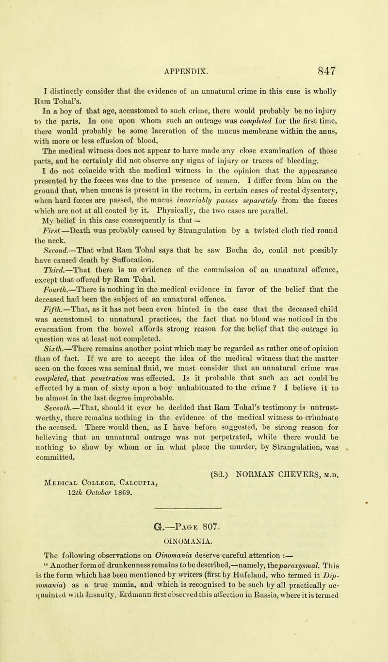 I distinctly consider that the evidence of an unnatural crime in this case is wholly Ram Tohal's. In a boy of that age, accustomed to such crime, there would probably be no injury to the parts, In one upon whom such an outrage was completed for the first time, there would probably be some laceration of the mucus membrane within the anus, with more or less effusion of blood. The medical witness does not appear to have made any close examination of those parts, and he certainly did not observe any signs of injury or traces of bleeding. I do not coincide with the medical witness in the opinion that the appearance presented by the fceces was due to the presence of semen. I differ from him on the ground that, when mucus is present in the rectum, in certain cases of rectal dysentery, when hard fceces are passed, the mucus invariably passes separately from the fceces which are not at all coated by it. Physically, the two cases are parallel. My belief in this case consequently is that — First —Death was probably caused by Strangulation by a twisted cloth tied round the neck. Second.—That what Ram Tohal says that he saw Bocha do, could not possibly have caused death by Suffocation. Third.—That there is no evidence of the commission of an unnatural offence, except that offered by Ram Tohal. Fourth.—There is nothing in the medical evidence in favor of the belief that the deceased had been the subject of an unnatural offence. Fifth.—That, as it has not been even hinted in the case that the deceased child was accustomed to unnatural practices, the fact that no blood was noticed in the evacuation from the bowel affords strong reason for the belief that the outrage in question was at least not completed. Sixth.—There remains another point which may be regarded as rather one of opinion than of fact. If we are to accept the idea of the medical witness that the matter seen on the fceces was seminal fluid, we must consider that an unnatural crime was completed, that penetration was effected. Is it probable that such an act could be effected by a man of sixty upon a boy unhabituated to the crime ? I believe it to be almost in the last degree improbable. Seventh.—That, should it ever be decided that Ram Tohal's testimony i3 untrust- worthy, there remains nothing in the evidence of the medical witness to criminate the accused. There would then, as I have before suggested, be strong reason for believing that an unnatural outrage was not perpetrated, while there would be nothing to show by whom or in what place the murder, by Strangulation, was committed. (Sd.) NORMAN CHEVERS, M.d. Medical College, Calcutta, 12th October 1869. G.—Page 807. OINOMANIA. The following observations on Oinomania deserve careful attention :—  Anotherformof drunkenness remains to be described,—namely, the paroxysmal. This is the form which has been mentioned by writers (first by Hufeland, who termed it Dip- somania) as a true mania, and which is recognised to be such by all practically ac- quainted with Insanity. Erdmann first observed this affection in Russia, where it is termed