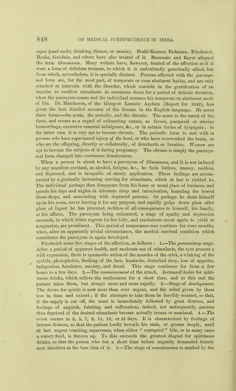 sa/wi (sauf-sucht, drinking disease, or mania). Bruhl-Kramer, Erdmanu, Friedreich, Henke, Guislain, and others have also treated of it. Broussais and Rayer adopted the term Oinomania. Many writers have, however, treated of the affection as if it were a form of delirium tremens, to which it is undoubtedly generically allied, but from which, nevertheless, it is specially distinct. Persons affected with the paroxys- mal form are, for the most part, of temperate or even abstinent habits, and arc only attacked at intervals with the disorder, which consists in the gratification of an impulse to swallow stimulants in enormous doses for a period of definite duration, when the paroxysm ceases and the individual resumes his temperate or abstinent mode of life. Dr. Hutcheson, of the Glasgow Lunatic Asylum (Report for 1842), has given the best detailed account of the disease in the Euglish language. He notes three forms—the acute, the periodic, and the chronic. The acute is the rarest of the three, and occurs as a sequel of exhausting causes, as fevers, puerperal or utcriuc hemorrhage, excessive venereal indulgence, &c, or in certain forms of dyspepsia ; in the latter case it is very apt to become chronic. The periodic form is met with in persons who have experienced injury of the head, or who have overworked the brain, or who arc the offspring, directly or collaterally, of drunkards or lunatics. Women arc apt to become the subjects of it during pregnancy. The chronic is simply the paroxys- mal form changed into continuous drunkenness. When a person is about to have a paroxysm of Oinomania, and it is not induced by any manifest excitant, as alcohol, fatigue, &c, he feels listless, uneasy, restless, and depressed, and is incapable of steady application. These feelings are accom- panied by a gradually increasing craving for stimulants, which at last is yielded to. The individual perhaps then disappears from his home or usual place of business, and spends his days and nights in alternate sleep and intoxication, haunting the lowest dram-shops, and associating with depraved persons. Or perhaps he shuts himself up in his room, never leaving it for any purpose, and rapidly gulps down glass after glass of liquor he has procured, reckless of all consequences to himself, his family, or his affairs. The paroxysm being exhausted, a stage of apathy and depression succeeds, in which bitter regrets for his folly, and resolutions never again to yield to temptation, arc prominent. This period of temperance may continue for some months, when, after an apparently trivial circumstance, the morbid cerebral condition which constitutes the paroxysm is again developed. Friedreich notes five stages of the affection, as follows : 1.—The premonitory stage. After a period of apparent health, and moderate use of stimulants, the eyes present a wild expression, there is spasmodic action of the muscles of the orbit, a winking of the eyelids, photophobia, flushing of the face, headache, disturbed sleep, loss of appetite, indigestion, flatulence, anxiety, and dread. This stage continues for from a few hours to a few days. 2.—The commencement of the attack. Increased'desire for spiri- tuous drinks, which relieve the restlessness for a short time, and to this end the patient takes them, but always more and more rapidly. 3.—Stage of deoelopement. The desire for spirits is now more than ever urgent, and the relief given by them less in time and extent ; if the attempts to take them be forcibly resisted, so that, if the supply is cut off, the want is immediately followed by great distress, and feelings of anguish, fainting, and suffocation; indeed, not unfrequently, persons thus deprived of the desired stimulants become actually insane or maniacal. 4.— The crisis occurs in 3, 5, 7, 9, 11, 13, or 21 days. It is characterized by feelings of intense distress, so that the patient loudly bewails his state, or groans deeply, until at last urgent vomiting supervenes, when either  corrupted  bile, or in many cases a watery fluid, is thrown up. To this succeeds the greatest disgust for spirituous drinks, so that the person who but a short time before urgently demanded brandy now shudders at the bare idea of it. 5.—The stage of convalescence is marked by the