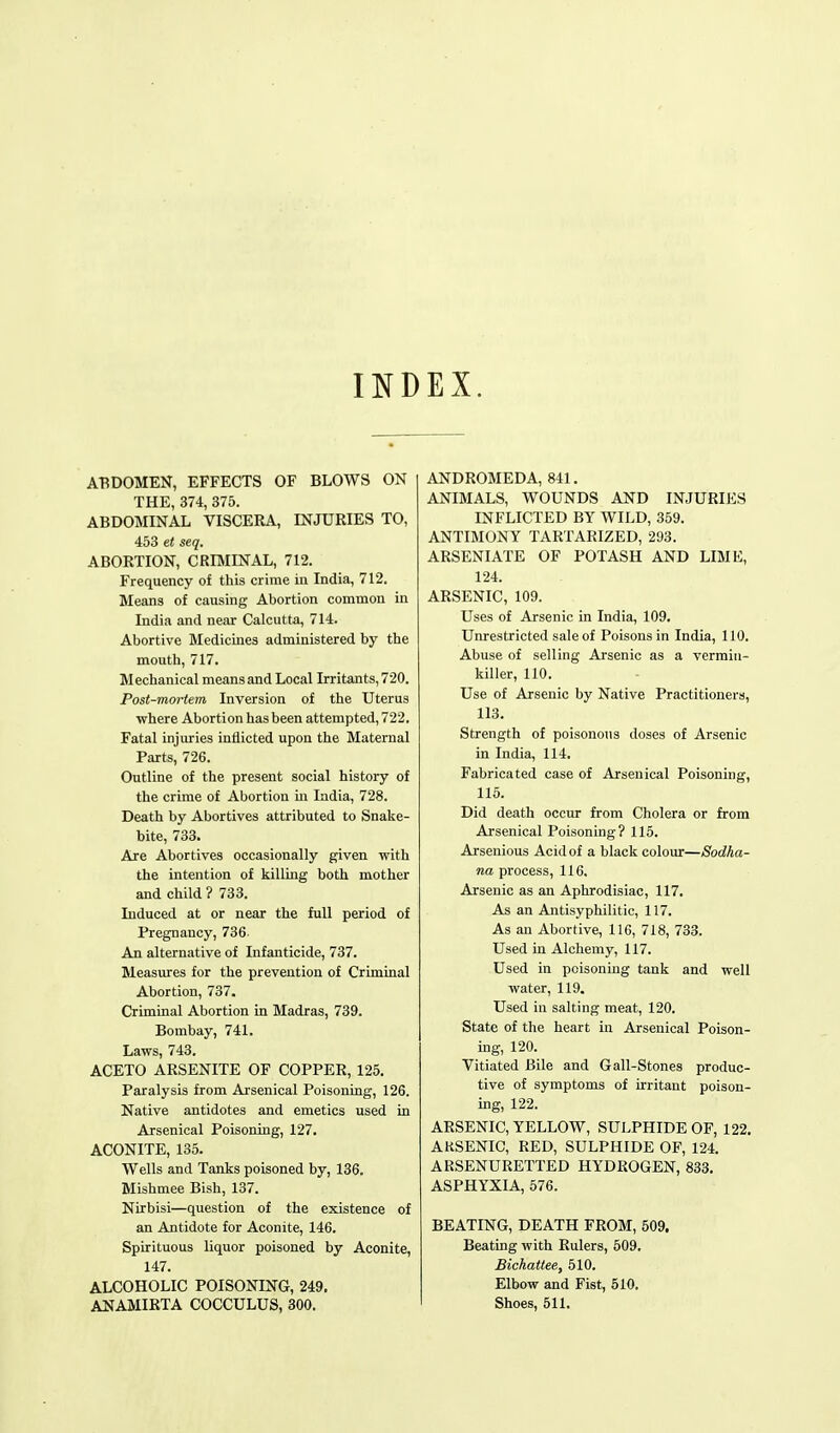 IND EX. ABDOMEN, EFFECTS OF BLOWS ON THE, 374, 375. ABDOMINAL VISCERA, INJURIES TO, 453 et seq. ABORTION, CRIMINAL, 712. Frequency of this crime in India, 712. Means of causing Abortion common in India and near Calcutta, 714. Abortive Medicines administered by the mouth, 717. Mechanical means and Local Irritants, 720. Post-mortem Inversion of the Uterus where Abortion has been attempted, 722. Fatal injuries inflicted upon the Maternal Parts, 726. Outline of the present social history of the crime of Abortion in India, 728. Death by Abortives attributed to Snake- bite, 733. Are Abortives occasionally given with the intention of killing both mother and child ? 733. Induced at or near the full period of Pregnancy, 736 An alternative of Infanticide, 737. Measures for the prevention of Criminal Abortion, 737. Criminal Abortion in Madras, 739. Bombay, 741. Laws, 743. ACETO ARSENITE OF COPPER, 125. Paralysis from Arsenical Poisoning, 126. Native antidotes and emetics used in Arsenical Poisoning, 127. ACONITE, 135. Wells and Tanks poisoned by, 136. Mishmee Bish, 137. Nirbisi—question of the existence of an Antidote for Aconite, 146. Spirituous liquor poisoned by Aconite, 147. ALCOHOLIC POISONING, 249. ANAMIRTA COCCULUS, 300. ANDROMEDA, 841. ANIMALS, WOUNDS AND INJURIES INFLICTED BY WILD, 359. ANTIMONY TARTARIZED, 293. ARSENIATE OF POTASH AND LIME, 124. ARSENIC, 109. Uses of Arsenic in India, 109. Unrestricted sale of Poisons in India, 110. Abuse of selling Arsenic as a vermin- killer, 110. Use of Arsenic by Native Practitioners, 113. Strength of poisonous doses of Arsenic in India, 114. Fabricated case of Arsenical Poisoning, 115. Did death occur from Cholera or from Arsenical Poisoning? 115. Arsenious Acid of a black colour—Sodha- na process, 116. Arsenic as an Aphrodisiac, 117. As an Antisyphilitic, 117. As an Abortive, 116, 718, 733. Used in Alchemy, 117. Used in poisoning tank and well water, 119. Used in salting meat, 120. State of the heart in Arsenical Poison- ing, 120. Vitiated Bile and G all-Stones produc- tive of symptoms of irritant poison- ing, 122. ARSENIC, YELLOW, SULPHIDE OF, 122. ARSENIC, RED, SULPHIDE OF, 124. ARSENURETTED HYDROGEN, 833. ASPHYXIA, 576. BEATING, DEATH FROM, 509. Beating with Rulers, 509. Bichattee, 510. Elbow and Fist, 510. Shoes, 511.