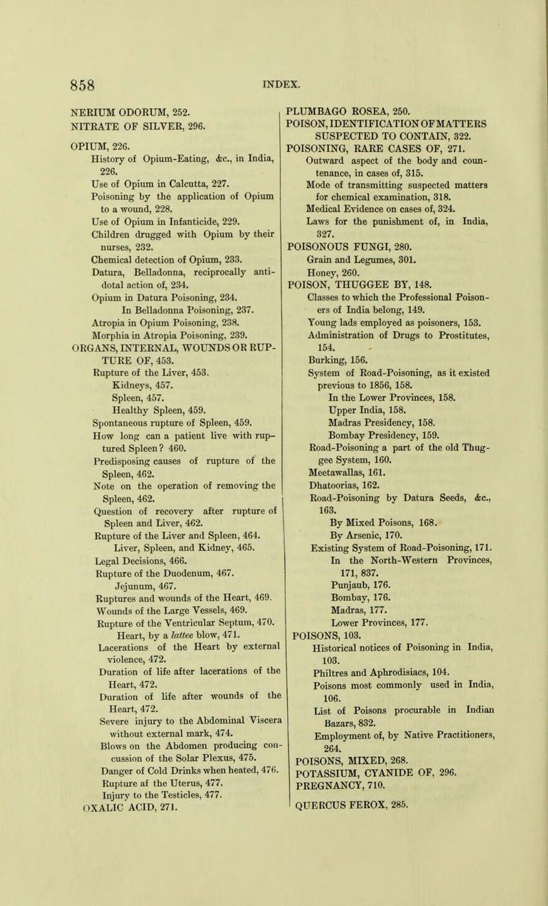 NERIUM ODORUM, 252. NITRATE OF SILVER, 296. OPIUM, 226. History of Opium-Eating, <fec, in India, 226. Use of Opium in Calcutta, 227. Poisoning by the application of Opium to a wound, 228. Use of Opium in Infanticide, 229. Children drugged with Opium by their nurses, 232. Chemical detection of Opium, 233. Datura, Belladonna, reciprocally anti- dotal action of, 234. Opium in Datura Poisoning, 234. In Belladonna Poisoning, 237. Atropia in Opium Poisoning, 238. Morphia in Atropia Poisoning, 239. ORGANS, INTERNAL, WOUNDS OR RUP- TURE OF, 453. Rupture of the Liver, 453. Kidneys, 457. Spleen, 457. Healthy Spleen, 459. Spontaneous rupture of Spleen, 459. How long can a patient live with rup- tured Spleen ? 460. Predisposing causes of rupture of the Spleen, 462. Note on the operation of removing the Spleen, 462. Question of recovery after rupture of Spleen and Liver, 462. Rupture of the Liver and Spleen, 464. Liver, Spleen, and Kidney, 465. Legal Decisions, 466. Rupture of the Duodenum, 467. Jejunum, 467. Ruptures and wounds of the Heart, 469. Wounds of the Large Vessels, 469. Rupture of the Ventricular Septum, 470. Heart, by a lattee blow, 471. Lacerations of the Heart by external violence, 472. Duration of life after lacerations of the Heart, 472. Duration of life after wounds of the Heart, 472. Severe injury to the Abdominal Viscera without external mark, 474. Blows on the Abdomen producing con- cussion of the Solar Plexus, 475. Danger of Cold Drinks when heated, 476. Rupture af the Uterus, 477. Injury to the Testicles, 477. OXALIC ACID, 271. PLUMBAGO ROSEA, 250. POISON, IDENTIFICATION OF MATTERS SUSPECTED TO CONTAIN, 322. POISONING, RARE CASES OF, 271. Outward aspect of the body and coun- tenance, in cases of, 315. Mode of transmitting suspected matters for chemical examination, 318. Medical Evidence on cases of, 324. Laws for the punishment of, in India, 327. POISONOUS FUNGI, 280. Grain and Legumes, 301. Honey, 260. POISON, THUGGEE BY, 148. Classes to which the Professional Poison- ers of India belong, 149. Young lads employed as poisoners, 153. Administration of Drugs to Prostitutes, 154. Burking, 156. System of Road-Poisoning, as it existed previous to 1856, 158. In the Lower Provinces, 158. Upper India, 158. Madras Presidency, 158. Bombay Presidency, 159. Road-Poisoning a part of the old Thug- gee System, 160. Meetawallas, 161. Dhatoorias, 162. Road-Poisoning by Datura Seeds, &c, 163. By Mixed Poisons, 168. By Arsenic, 170. Existing System of Road-Poisoning, 171. In the North-Western Provinces, 171, 837. Punjaub, 176. Bombay, 176. Madras, 177. Lower Provinces, 177. POISONS, 103. Historical notices of Poisoning in India, 103. Philtres and Aphrodisiacs, 104. Poisons most commonly used in India, 106. List of Poisons procurable in Indian Bazars, 832. Employment of, by Native Practitioners, 264. POISONS, MIXED, 268. POTASSIUM, CYANIDE OF, 296. PREGNANCY, 710. QUERCUS FEROX, 285.