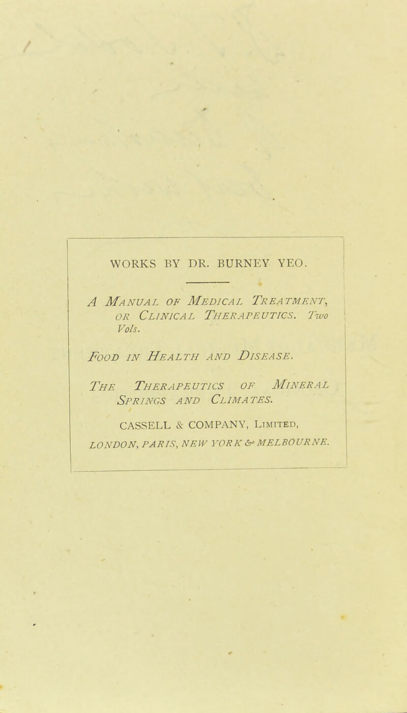 WORKS BY DR. BURNEY YEO. A Manual of Medical Treatment, OR Clinical Therapeutics. Two Vols. Food in Health and Disease. The Therapeutics of Mineral Springs and Climates. CASSELL & COMPANY, Limited, LONDON, PARIS, NEW YORK 6^ MELBOURNE.