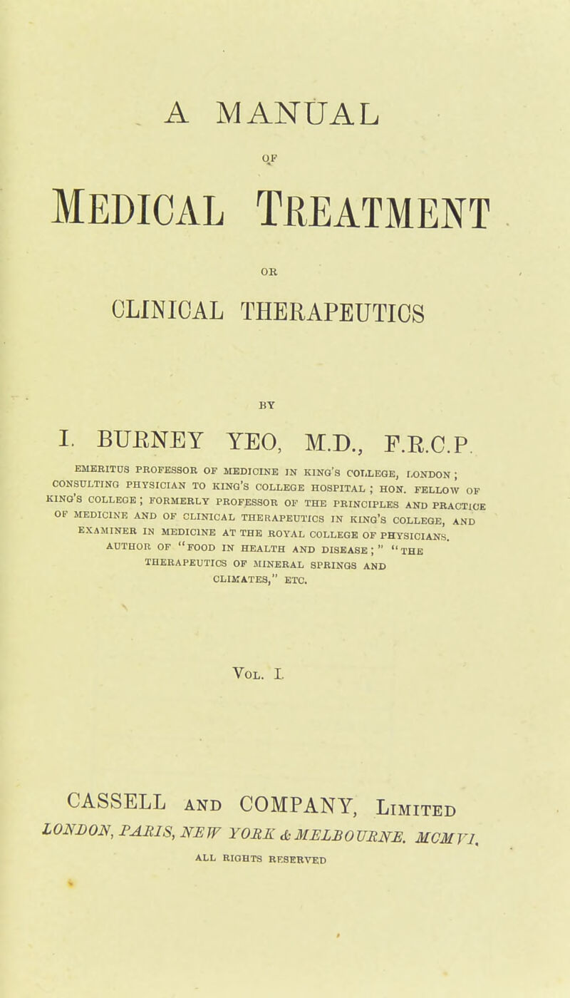 A MANUAL OF MEDICAL Treatment OR CLINICAL THERAPEUTICS BY I. BUENEY YEO, M.D., F.RC.P EMEBITUS PROFESSOR OF MEDICINE IN KING'S COT.LEQE, LONDON ; CONSULTINQ PHYSICIAN TO KINQ's COLLEGE HOSPITAL ; HON. FELLOW OF KING'S COLLEGE ; FORMERLY PROFESSOR OF THE PRINCIPLES AND PRACTICE OF MEDICINE AND OF CLINICAL THERAPEUTICS IN KING's COLLEGE, AND EXAMINEE IN MEDICINE AT THE ROYAL COLLEGE OF PHYSICIANS. AUTHOR OP food IN HEALTH AND DISEASE;  THE THERAPEUTICS OF AIINERAL SPRINGS AND CLIMATES, ETC. Vol. I. CASSELL AND COMPANY, Limited LONDON, FAIilS, NEW YORK MELBOURNE. MCMVI. ALL RIGHTS RESERVED