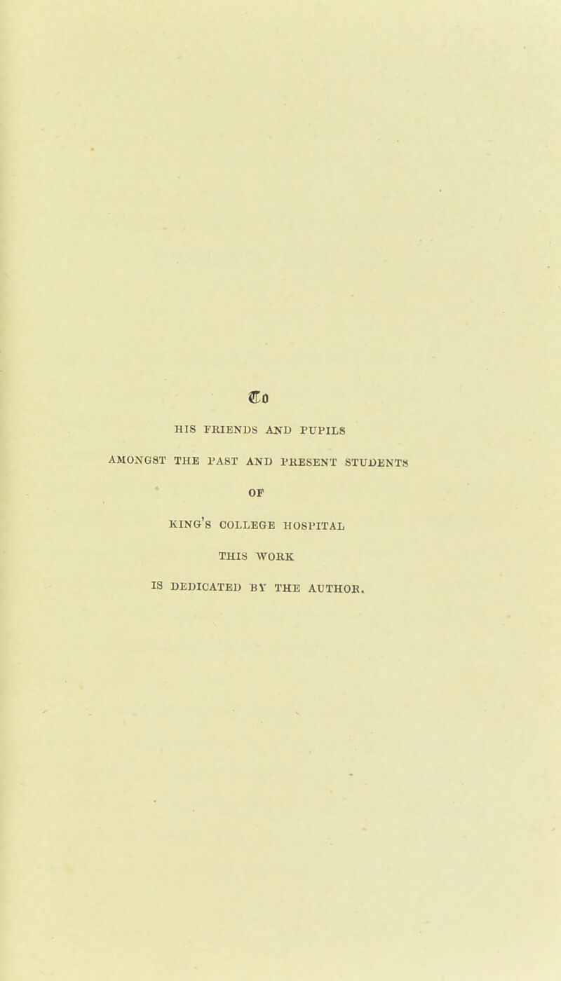 HIS FRIENDS AND PUPILS AMONGST THE PAST AND PRESENT STUDENTS OF king's COLLEGE HOSPITAL THIS WORK IS DEDICATED BV THE AUTHOR.