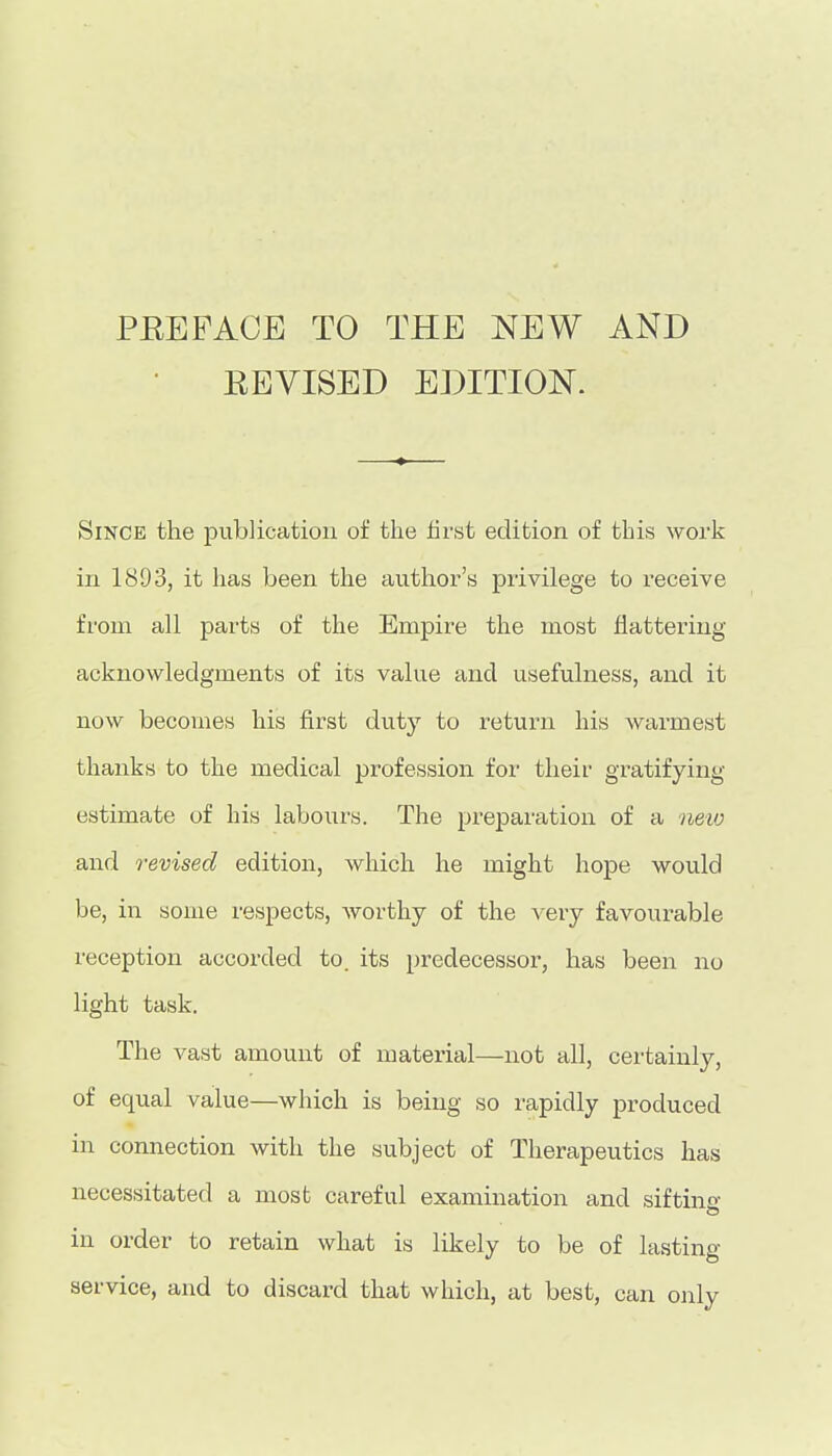 PEEFACE TO THE NEW AND EEVISED EDITION. Since the publication of the hrst edition of this work in 1893, it has been the avithor's privilege to I'eceive from all j)arts of the Empire the most flattering acknowledgments of its valne and usefulness, and it now becomes his first duty to return his warmest thanks to the medical profession for their gratifying- estimate of his labours. The preparation of a neio and revised edition, which he might hope would be, in some respects, worthy of the very favourable reception accorded to. its predecessor, has been no light task. The vast amount of material—not all, certainly, of equal value—which is being so rapidly produced in connection with the subject of Therapeutics has necessitated a most careful examination and siftine- in order to retain what is likely to be of lasting service, and to discard that which, at best, can only
