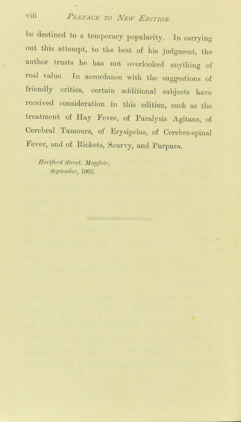 be destined to a temporary popularity. In carrying; out this attempt, to the best of his judgment, the author trusts lie has not overlooked anything of real value. In accordance with the suggestions of friendly critics, certain additional subjects have received consideration in this edition, such as the treatment of Hay Fever, of Paralysis Agitans, of Cerebral Tumours, of Erysipelas, of Cerebro-spinal Fever, and of Rickets, Scurvy, and Purpura. Hertford Street, Blayfmr, September, 1902.