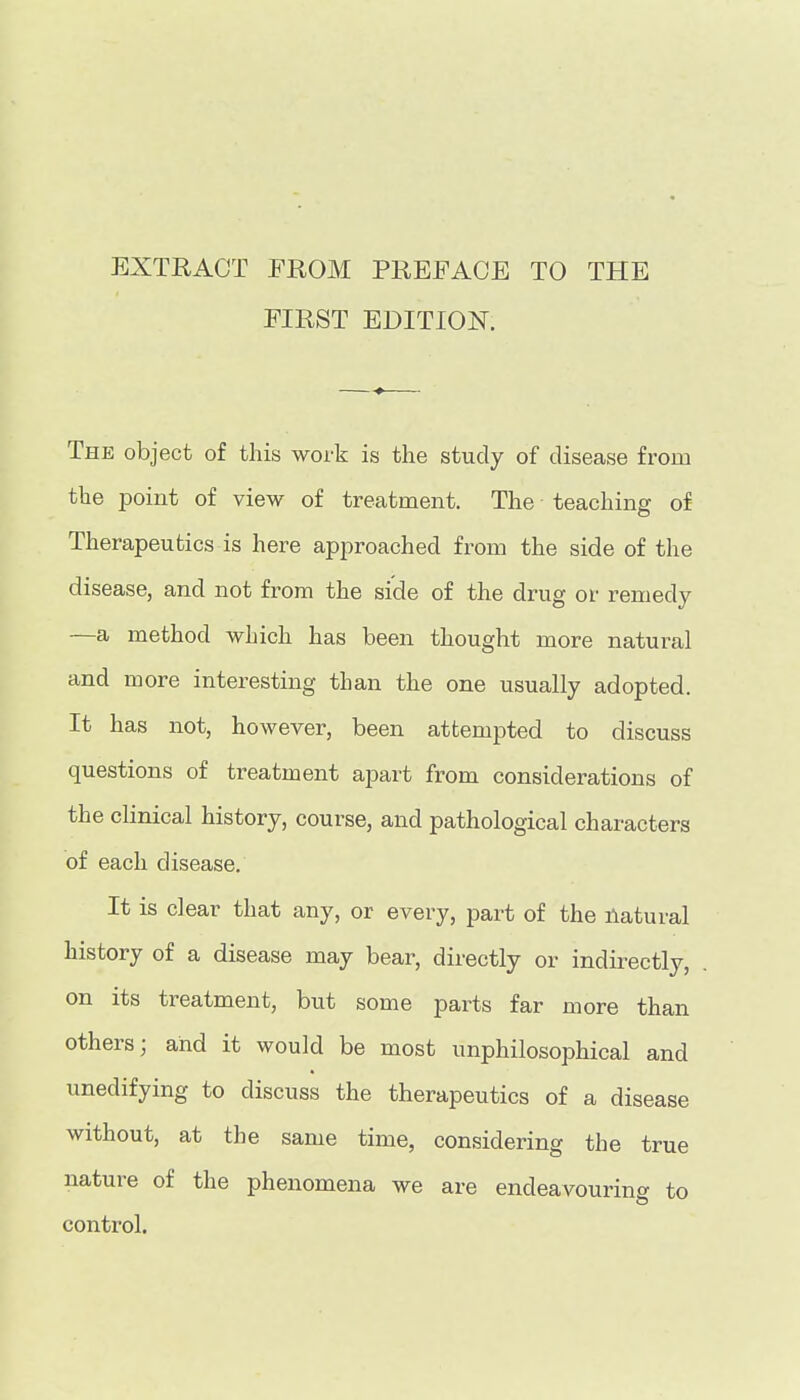 EXTRACT EROM PREFACE TO THE EIRST EDITION. The object of this work is the study of disease from the point of view of treatment. The teaching of Therapeutics is here approached from the side of the disease, and not from the side of the drug or remedy —a method which has been thought more natural and more interesting than the one usually adopted. It has not, however, been attempted to discuss questions of treatment apart from considerations of the clinical history, course, and pathological characters of each disease. It is clear that any, or every, part of the natural history of a disease may bear, directly or indirectly, on its treatment, but some parts far more than others; and it would be most unphilosophical and unedifying to discuss the therapeutics of a disease without, at the same time, considering the true nature of the phenomena we are endeavouring to control.
