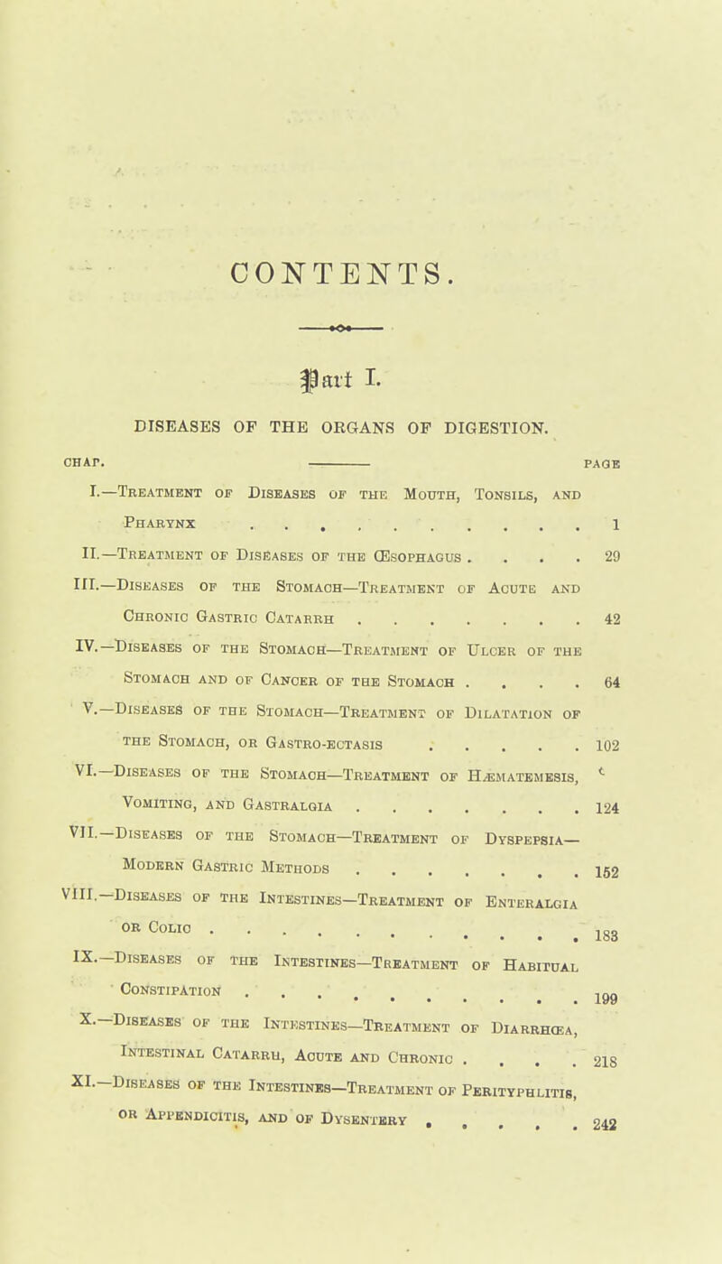 fart L DISEASES OP THE ORGANS OF DIGESTION. CHAP. — PAaB I.—Treatment of Diseases of the Mouth, Tonsils, and Pharynx 1 II.—Treatment of Diseases of the CEsophagus .... 29 III-—Diseases of the Stomach—Treatment of Acute and Chronic Gastric Catarrh 42 IV.—Diseases of the Stomach—Treatment of Ulcer of the Stomach and of Cancer of the Stomach .... 64 v.—Diseases of the Stomach—Treatment of Dilatation of the Stomach, or Gastro-ectasis 102 VI.—Diseases of the Stomach-Treatment of H/ematembsis, Vomiting, and Gastralgia 124 VII.—Diseases of the Stomach—Treatment of Dyspepsia- Modern Gastric Methods 152 VIII.—Diseases op the Intestines—Treatment of Enteralgia or Colic IX.—Diseases of the Intestines—Treatment of Habitual • Constipation X.-Diseases of the Intestines—Tbeatment of Diarrhcea, Intestinal Catarrh, Acute and Chronic . . . . 218 XI.-DisEASEs of the Intestines-Treatment of Perityphlitis, OR Appendicitis, and of Dysentery , , , . . 242