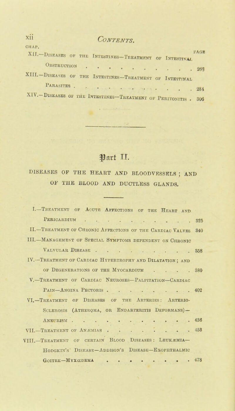 ''^ Contents. CHAP. XlI.-DlSEASICS OF THK fNTIisTINKb-TREATMrNT OF U-V,Sli-n^J'°^ Obstiiuction 263 XIIL-DlSKASlCS OF THE InTESTINES-TrEATMBNT of iNTBSTrNAL Parasites ... XIV.-D1SEA8KS 01. THK IntbstixSes-Theatmemi of Peeitonitib . 306 fart IT. DISEASES OP THE HEART AND BLOODVESSELS ; AND OF THE BLOOD AND DUCTLESS GLANDS. r.—TliEATHIENT OF AcDTE ArrEOTIONS OP THE HeaRT AND Pebioardium g25 II.—Treatment of Chronic Affections of the Cardiac Valves 840 III. —Management of Special Symptoms dependent on Chronic Valvular Disease 358 IV. —Treatment of Cardiac Hypertrophy and Dilatation; and OF Degenerations or the Myocardium .... 380 V,—Treatment of Cardiac Neuroses—Palpitation—Cardiac Pain—Angina Pectoris 402 VI, —Treatment of Diseases of the Arteries : Arterio- sclerosis (Atheroma, or Endarteritis Deformans) — Anburism 436 VII. —Treatment of An/ejiias ........ 468 Vin,—Treatment of certain Blood Diseases : Lbuk/f,mia— Hodgkin's' Disease—Addison's Disease—Exophthalmic Goitre—Myxcedema . 478