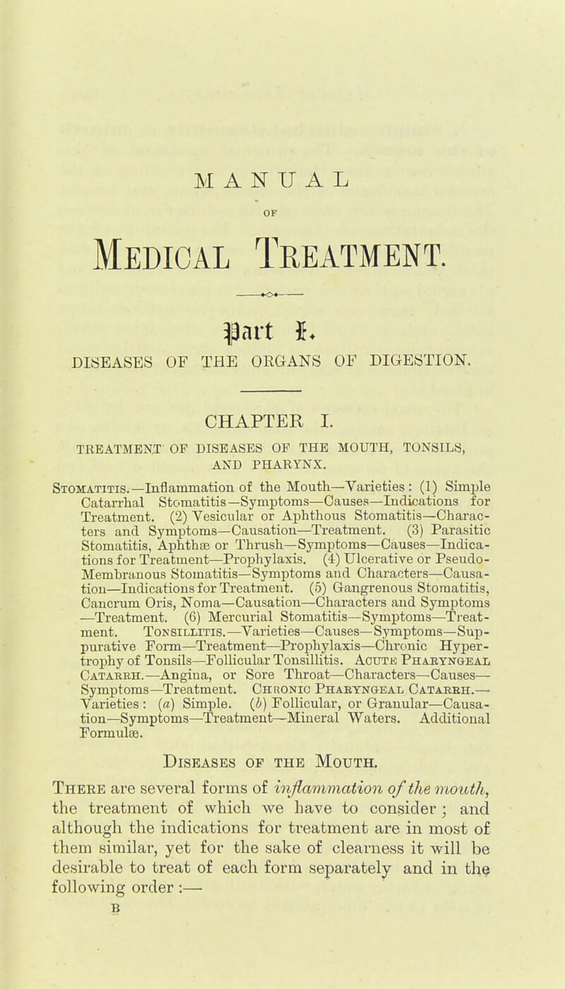 MANUAL OF Medical Treatment. DISEASES OF THE ORGANS OF DIGESTION. CHAPTER I. TRBATMBN.T OF DISEASES OP THE MOUTH, TONSILS, AND PHARYNX. Stomatitis.—Inflammation of the Mouth—Varieties : (1) Simple Catarrhal Stomatitis —Symptoms—Causes—Indications for Treatment. (2) Vesicular or Aphthous Stomatitis—Charac- ters and Symptoms—Causation—Treatment. (3) Parasitic Stomatitis, AphthfB or Thrush—Symptoms—Causes—Indica- tions for Treatment—Projahylaxis. (4) Ulcerative or Pseudo- Memhrauous Stomatitis—Symptoms and Characters—Causa- tion—Indications for Treatment. (5) Gangrenous Stomatitis, Cancrum Oris, Noma—Causation—Characters and Symptoms —Treatment. (6) Mercurial Stomatitis—Symptoms—Treat- ment. ToKSiLLiTis.—Varieties—Causes—Symptoms—Sup- purative Form—Treatment—Prophylaxis—Chronic Hyper- trophy of Tonsils—Follicular Tonsillitis. Acutk Phaetngeal Cataerh.—Angina, or Sore Throat—Characters—Causes— Symptoms—Treatment. Chronic Pharyngeal Cataeeh.— Varieties : (a) Simple, (i) Follicular, or Granular—Causa- tion—Symptoms—Treatment—Mineral Waters. Additional Formulae. Diseases op the Mouth. There are sevei-al forms of inflammation of the mouth, the treatment of whicli we have to con.sider; and although the indications for treatment are in most of them similar, yet for the sake of clearness it will be desirable to treat of each form separately and in the following order:— B