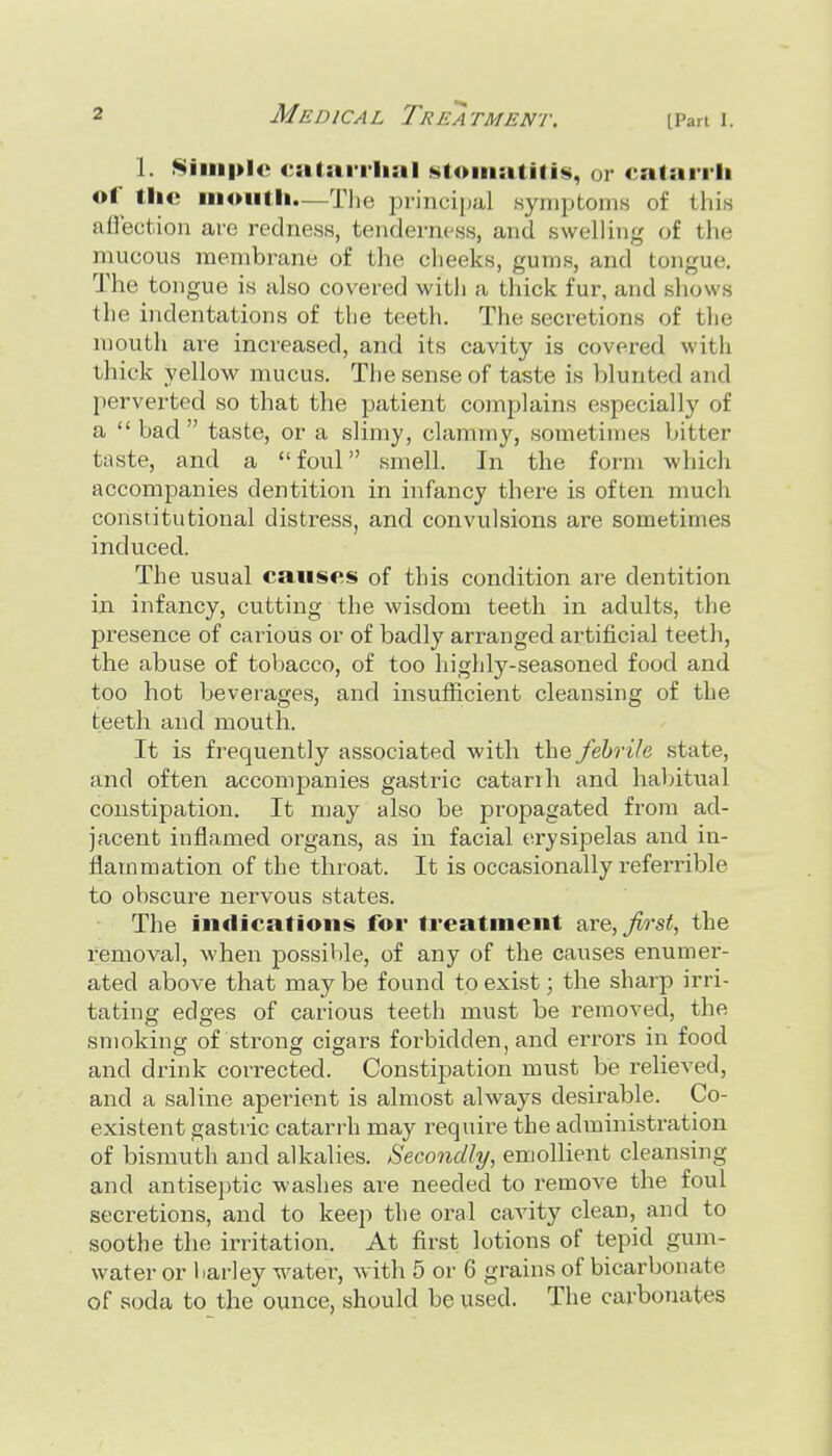 1. Simple csitnriiial stomatitis, or catariii of tiie moutii—Tlie princiitul syniptoins of this aflection are redness, tenderness, and swelling of the mucous membrane of the cheeks, gums, and tongue. The tongue is also covered with a thick fur, and shows the indentations of the teeth. The secretions of the mouth are increased, and its cavity is covered with thick yellow mucus. The sense of taste is blunted and perverted so that the patient complains especially of a bad taste, or a slimy, clammy, sometimes bitter taste, and a foul smell. In the form which accompanies dentition in infancy there is often much constitutional distress, and convulsions are sometimes induced. The usual causes of this condition are dentition in infancy, cutting the wisdom teeth in adults, the presence of carious or of badly arranged artificial teeth, the abuse of tobacco, of too highly-seasoned food and too hot beverages, and insufiicient cleansing of the teeth and mouth. It is frequently associated with the febrile state, and often accompanies gastric catarrh and habitual constipation. It may also be propagated from ad- jacent inflamed organs, as in facial erysipelas and in- flammation of the throat. It is occasionally referrible to obscure nervous states. The indications for treatment are,Jlrst, the removal, when possible, of any of the causes enumer- ated above that may be found to exist; the sharp irri- tating edges of carious teeth must be removed, the smoking of strong cigars forbidden, and errors in food and drink corrected. Constipation must be relieved, and a saline aperient is almost always desirable. Co- existent gastric catarrh may require the administration of bismuth and alkalies. Secondly, emollient cleansing and antiseptic washes are needed to remove the foul secretions, and to keep the oral cavity clean, and to soothe the irritation. At first lotions of tepid gum- water or l.arley water, with 5 or 6 grains of bicarbonate of soda to the ounce, should be used. The carbonates