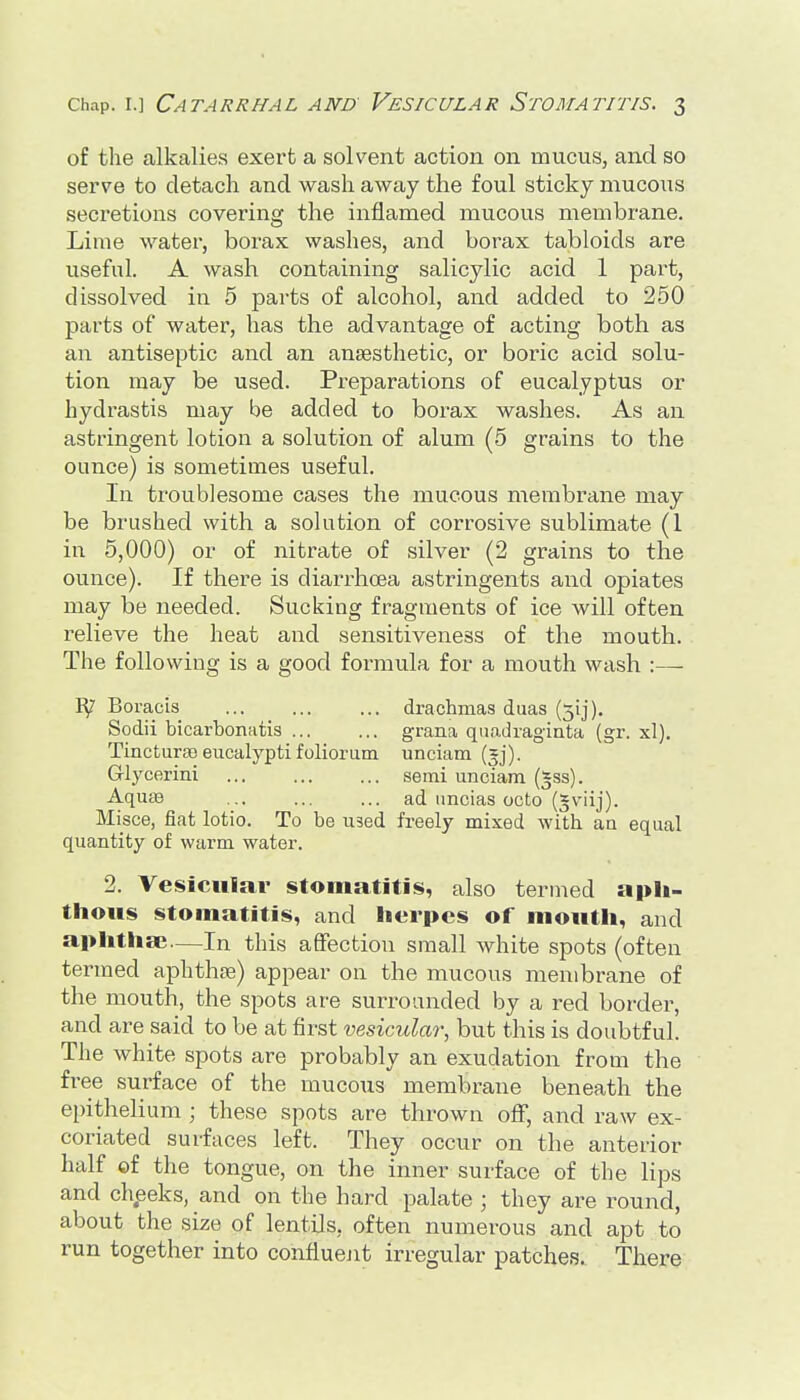 of the alkalies exert a solvent action on mucus, and so serve to detach and wash away the foul sticky mucous secretions covering the inflamed mucous membrane. Lime water, borax washes, and borax tabloids are useful. A wash containing salicylic acid 1 part, dissolved in 5 parts of alcohol, and added to 250 parts of water, has the advantage of acting both as an antiseptic and an anaesthetic, or boric acid solu- tion may be used. Preparations of eucalyptus or hydrastis may be added to borax washes. As an astringent lotion a solution of alum (5 grains to the ounce) is sometimes useful. In troublesome cases the mucous membrane may be brushed with a solution of corrosive sublimate (1 in 5,000) or of nitrate of silver (2 grains to the ounce). If there is diarrhoea astringents and opiates may be needed. Sucking fragments of ice will often relieve the heat and sensitiveness of the mouth. The following is a good formula for a mouth wash :— ly Boracis drachmas duas (5ij). Sodii bicarbonatis grana quo-dragiata (gr. xl). Tincturao eucalyptifoliorum unciam Glycerini semi unciam (§ss). AquBB ... ... ... ad imcias octo (*viij). Misce, fiat lotio. To be used freely mixed with an equal quantity of warm water. 2. Vesicular stoniiititis, also termed aph- thous stomatitis, and herpes of mouth, and aphtha;—In this afifectiou small white spots (often termed aphthfe) appear on the mucous membrane of the mouth, the spots are surrounded by a red border, and are said to be at first vesicular, but this is doubtful. The white spots are probably an exudation from the free surface of the mucous membrane beneath the epithelium ; these spots are thrown off, and raw ex- coriated surfaces left. They occur on the anterior half of the tongue, on the inner surface of the lips and cheeks, and on the hard palate ; they are round, about the size of lentils, often numerous and apt to run together into confluejit irregular patches. There