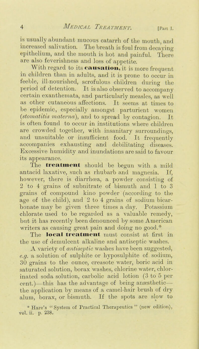 is usually abunclant mucous catarrli of the mouth, and increased salivation. The breath is foul from decaying epithelium, and the mouth i« hot and painful. There are also feverishness and loss of appetite. With regard to its causation, it is more frequent in children than in adults, and it is prone to occur in feeble, ill-nourished, scrofulous children during the period of detention. It is also observed to accompany certain exanthemata, and particularly measles, as well as other cutaneous aifections. It seems at times to be epideinic, especially amongst parturient women {stomatitis materna), and to spread by contagion. It is often found to occur in institutions where children are crowded together, with insanitary surroundings, and unsuitable or insufficient food. It frequently accompanies exhausting and debilitating diseases. Excessive humidity and inundations are said to favour its appearance. The treatment should be begun with a mild antacid laxative, such as rhubai-b and magnesia. If, however, there is diarrhcea, a powder consisting of 2 to 4 grains of subnitrate of bismuth and 1 to 3 grains of compound kino powder (according to the age of the child), and 2 to 4 grains of sodium bicar- bonate may be given three times a day. Potassium chlorate used to be regarded as a valuable remedy, but it has recently been denounced by some American writers as causing great pain and doing no good.* The local treatment must consist at first in the use of demulcent alkaline and antiseptic washes. A variety of antiseptic washes have been suggested, e.g. a solution of sulphite or hyposulphite of sodium, 30 grains to the ounce, creasote water, boric acid in saturated solution, borax washes, chlorine water, chlor- inated soda solution, carbolic acid lotion (3 to 5 per cent.)—this has the advantage of being ansesthetic—• the application by means of a camel-hair brush of dry alum, borax, or bismuth. If the spots are slow to * Hare's System of Practical Therapeutics  (new edition), vol. ii. p, 238.