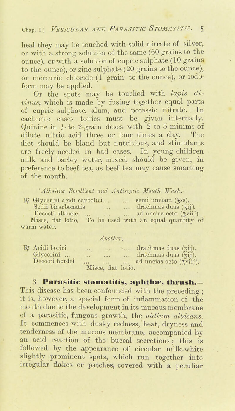 heal they may be touched with solid nitrate of silver, or with a strong solution of the same (60 grains to the ounce), or with a solution of cupric sulphate (10 grains to the ounce), or zinc sulphate (20 grains to the ounce), or mercuric chloride (1 grain to the ounce), or iodo- form may be applied. Or the spots may be touched with la2ns di- vinus, which is made by fusing together equal parts of cupric sulphate, alum, and potassic nitrate. In cachectic cases tonics must be given internally. Quinine in -i-to 2-grain doses with 2 to 5 minims of dilute nitric acid three or four times a day. The diet should be bland but nutritious, and stimulants are freely needed in bad cases. In young children milk and barley water, mixed, should be given, in preference to beef tea, as beef tea may cause smarting of the mouth. 'Alkaline Emollient and Antiseptic Mouth Wash. Grlycei'ini acidi carbolici... ... semi unciam (gss). Sodii bicarbonatis ... ... drachmas duas (51]'). Decocti althtBce ... ... ... ad iincias octo (^viij). Misce, fiat lotio. To be used with an equal quantity of warm water. Another. Acidi borici ... ... ... drachmas duas (51]). Glycerin! ... ... ... ... drachmas duas (5ij). Decocti hordei ad uncias octo (^viij). Misce, fiat lotio. 3. Parasitic stomatitis, apIitiisB, thrush.— This disease has been confounded with the preceding; it is, however, a special form of inflammation of the mouth due to the development in its mucous membrane of a parasitic, fungous growth, the oidium albicans. It commences with dusky redness, heat, dryness and tenderness of the mucous membrane, accompanied by an acid reaction of the buccal secretions : this is followed by the appearance of circular milk-white slightly prominent spots, which run together into irregular flakes or patches, covered with a peculiar