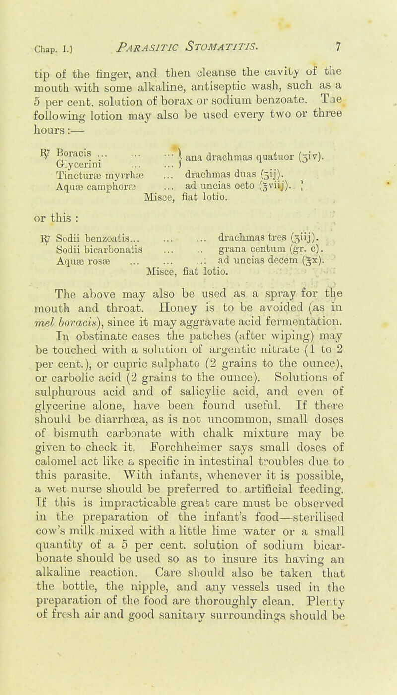 tip of the finger, and then cleanse tlie cavity of the mouth with some alkaline, antiseptic wash, such as a 5 per cent, solution of borax or sodium benzoate. The following lotion may also be used every two or three hours :— ^ Boracis .*\ drachmas quatuor (jiv). Glycerim ) Tinctaraj myrrhffi ... drachmas diias (31]). Aquo3 camphora) ... ad uncias octo (gviij). ; Misce, fiat lotio. or this : Sodii benzoatis drachmas tres (311]). Sodii bicarbonatis grana centum (gr. c). Aqiia3 rosaj ; ad uncias decern (^x). Misce, fiat lotio. The above may also be used as a spray for the mouth and fchroat. Honey is to be avoided (as in mel boracis), since it may aggravate acid fermentation. In obstinate cases the patches (after wiping) may be touched with a solution of argentic nitrate (1 to 2 per cent.), or cupric sulphate (2 grains to the ounce), or cax^bolic acid (2 grains to the ounce). Solutions of sulphurous acid and of salicylic acid, and even of glycerine alone, have been found useful. If there should be diarrhoea, as is not uncommon, small doses of bismuth carbonate with chalk mixture may be given to check it, Forchheimer says small doses of calomel act like a specific in intestinal troubles due to this parasite. With infants, whenever it is possible, a wet nurse should be preferred to artificial feeding. If this is impracticable great care must be observed in the preparation of the infant's food—sterilised cow's milk mixed with a little lime water or a small quantity of a 5 per cent, solution of sodium bicar- bonate should be used so as to insure its having an alkaline reaction. Care should also be taken that the bottle, the nipple, and any vessels used in the preparation of the food are thoroughly clean. Plenty of fresh air and good sanitary surroundings should be