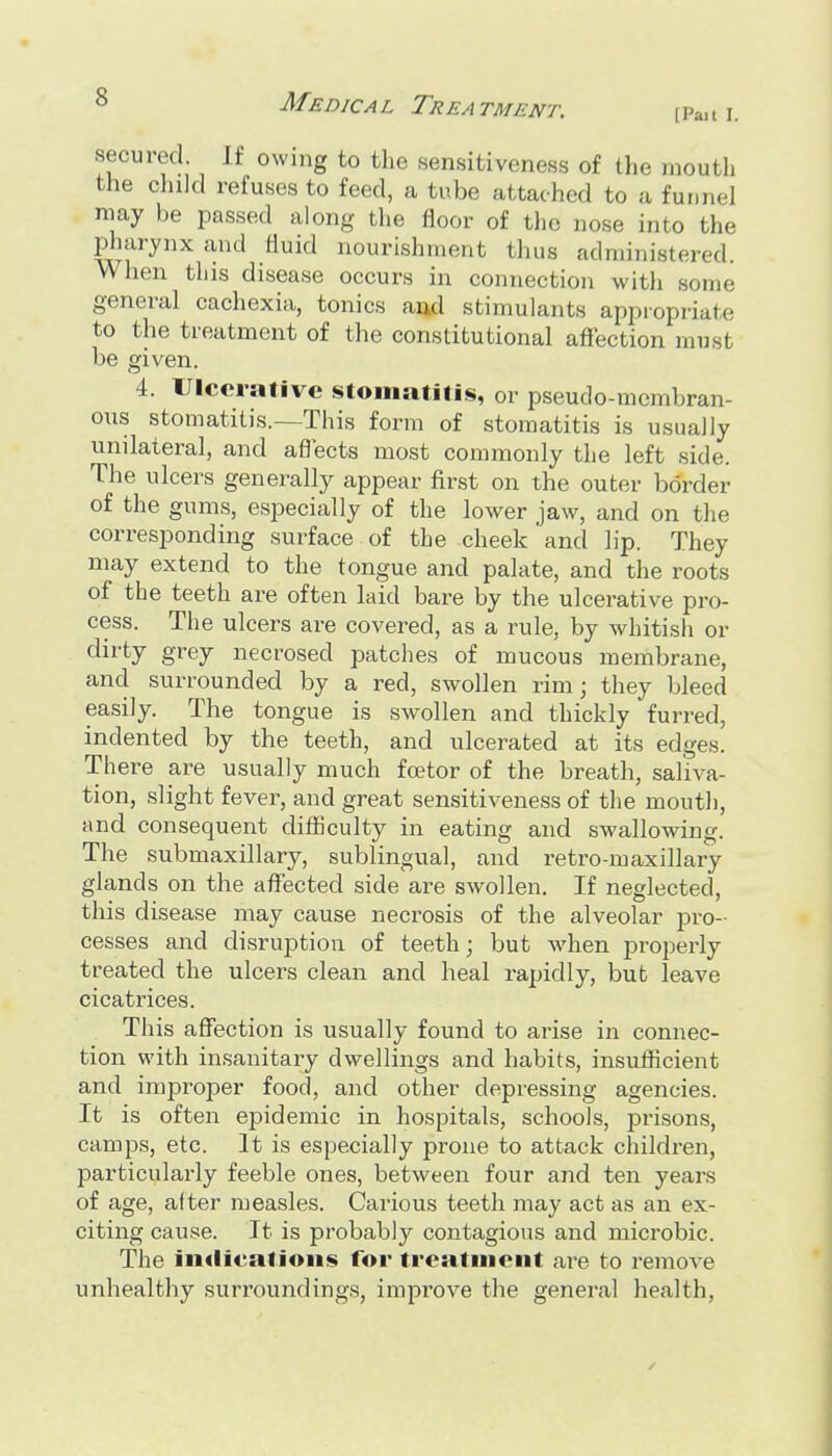 [Pait I. secured It owing to the sensitiveness of the mouth the child refuses to feed, a tube attached to a fuDnel may be passed along the floor of the nose into the pharynx and fluid nourishment thus administered. When this disease occurs in connection with some general cachexia, tonics aud stimulants appropriate to the treatment of the constitutional affection must be given. 4. Ulcerative stomatitis, or pseudo-membran- ons stomatitis.—This form of stomatitis is usually unilateral, and aflects most commonly the left side. The ulcers generally appear first on the outer border of the gums, especially of the lower jaw, and on the corresponding surface of the cheek and lip. They may extend to the tongue and palate, and the roots of the teeth are often laid bare by the ulcerative pro- cess. The ulcers are covered, as a rule, by whitish or dirty grey necrosed patches of mucous membrane, and surrounded by a red, swollen rim; they bleed easily. The tongue is swollen and thickly furred, indented by the teeth, and ulcerated at its edges. There are usually much fcetor of the breath, saliva- tion, slight fever, and great sensitiveness of the mouth, and consequent difiiculty in eating and swallowing. The submaxillary, sublingual, and retro-maxillary glands on the affected side are swollen. If neglected, this disease may cause necrosis of the alveolar pro- cesses and disruption of teeth; but when properly treated the ulcers clean and heal rapidly, but leave cicatrices. This affection is usually found to arise in connec- tion with insanitary dwellings and habits, insufiicient and improper food, and other depressing agencies. It is often epidemic in hospitals, schools, prisons, camps, etc. It is especially prone to attack children, particularly feeble ones, between four and ten years of age, after measles. Cai^ious teeth may act as an ex- citing cause. It is probably contagious and microbic. The imlieations for treatment are to remove unhealthy surroundings, improve the general health,