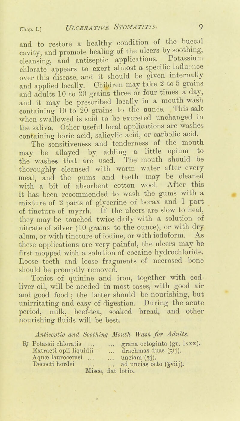 and to restore a healthy condition of the buccal cavity, and promote healing of the ulcers by soothing, cleansing, and antiseptic applications. Potassium chlorate appears to exert almost a specific influence over this disease, and it should be given internally and applied locally. Children may take 2 to 5 grains and adults 10 to 20 grains three or four times a day, and it may be prescribed locally in a mouth wash containing 10 to 20 grains to the ounce. This salt when swallowed is said to be excreted unchanged in the saliva. Other usefid local applications are washes containing boric acid, salicylic acid, or carbolic acid. The sensitiveness and tenderness of the mouth may be allayed by adding a little opium to the washes that are used. The mouth should be thoroughly cleansed with warm water after every meal, and the gums and teeth may be cleaned with a bit of absorbent cotton wool. After ^ this it has been recommended to wash the gums with a « mixture of 2 parts of glycerine of borax and 1 part of tincture of myrrh. If the ulcers are slow to heal, they may be touched twice daily with a solution of nitrate of silver (10 grains to the ounce), or with dry alum, or with tincture of iodine, or with iodoform. As these applications are very painful, the ulcers may be first mopped with a solution of cocaine hydrochloride. Loose teeth and loose fragments of necrosed bone should be promptly removed. Tonics of quinine and iron, together with cod- liver oil, will be needed in most cases, with good air and good food ; the latter should be nourishing, but unirritating and easy of digestion. During the acute period, milk, beef-tea, soaked bread, and other nourishing fluids will be best. Antiseptic and Soothing Mouth Wash for Adults. Potassii chloratis grana octoginta (gr. Ixxx). Extracti opii liquidii Aquaj laurocerasi ... Decocti hordei drachmas duas (jij). unciam (gj). ad uncias octo (gviij). Misce, fiat lotio.