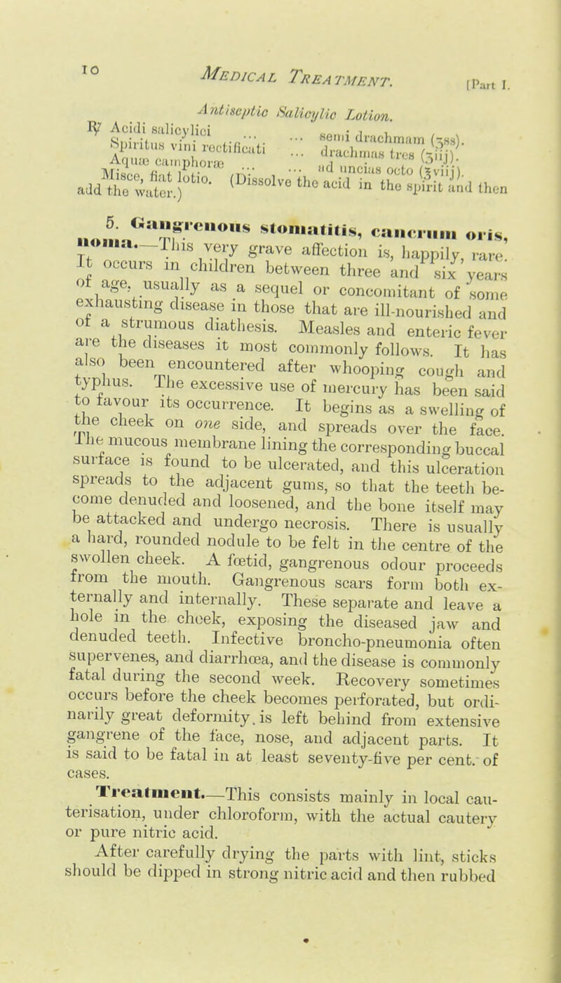Antiseptic Salicylic Lotion. R? Acidi siilicvlici • i , n«.na^ pr' stomatitis, ca.,c.,„M oris, uoi..a.-rias verj grave affection i.s, happily, rare. It occurs in children between three and six years ot age usually as a sequel or concomitant of some exhausting disease in those that are ill-nourished and ot a strumous diathesis. Measles and enteric fever are the diseases it most commonly follows. It has also been encountered after whooping cough and typhus. The excessive use of mercury has been said to favour its occurrence. It begins as a swelling of the cheek on one side, and spreads over the face Ihe mucous membrane lining the corresponding buccal surface is found to be ulcerated, and this ulceration spreads to the adjacent gums, so that the teeth be- come denuded and loosened, and the bone itself may be attacked and undergo necrosis. There is usually a hard, rounded nodule to be felt in the centre of the swollen cheek. A foetid, gangrenous odour proceeds from the mouth. Gangrenous scars form both ex- ternally and internally. These separate and leave a hole m the cheek, exposing the diseased jaw and denuded teeth. Infective broncho-pneumonia often supervenes, and diarrhoea, and the disease is commonly fatal during the second week. Recovery sometimes occurs before the cheek becomes perforated, but ordi- narily great deformity, is left behind from extensive gangrene of the face, nose, and adjacent parts. It is said to be fatal in at least seventy-five per cent, of cases. Treatment.—This consists mainly in local cau- terisation, under chloroform, with the actual cautery or pure nitric acid. After carefully drying the parts with lint, sticks should be dipped in strong nitric acid and then rubbed