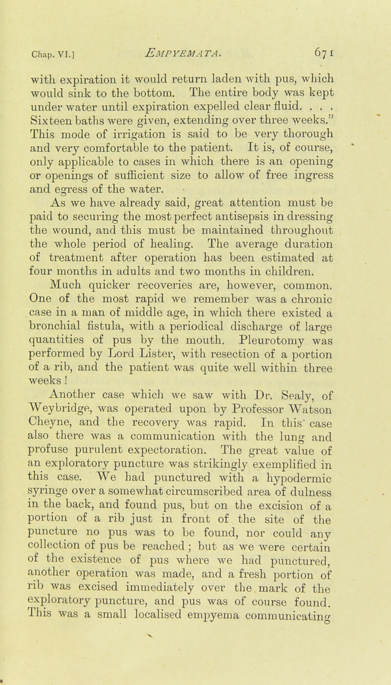 with expiration it would return laden with pus, which would sink to the bottom. The entire body was kept under water until expiration expelled clear fluid. . . . Sixteen baths were given, extending over three weeks. This mode of irrigation is said to be very thorough and very comfortable to the patient. It is, of course, only applicable to cases in which there is an opening or openings of sufficient size to allow of free ingress and egress of the water. As we have already said, great attention must be paid to securing the most perfect antisepsis in dressing the wound, and this must be maintained throughout the whole period of healing. The average duration of treatment after operation has been estimated at four months in adults and two months in children. Much quicker recoveries are, however, common. One of the most rapid we remember was a chronic case in a man of middle age, in which there existed a bronchial fistula, with a pei'iodical discharge of large quantities of pus by the mouth. Pleurotomy was performed by Lord Lister, with resection of a portion of a rib, and the patient was quite well within three weeks ! Another case which we saw with Dr. Sealy, of Weybridge, was operated upon by Professor Watson Cheyne, and the recovery was rapid. In this' case also there was a communication with the lung and profuse purulent expectoration. The great value of an exploratory puncture was strikingly exemplified in this case. We had punctured with a hypodermic syringe over a somewhat circumscribed area of dulness in the back, and found pus, but on the excision of a portion of a rib just in front of the site of the puncture no pus was to be found, nor could any collection of pus be reached ; but as we were certain of the existence of pus where we had punctured, another operation was made, and a fresh portion of rib was excised immediately over the mark of the exploratory puncture, and pus was of course found. This was a small localised emj)yema communicating