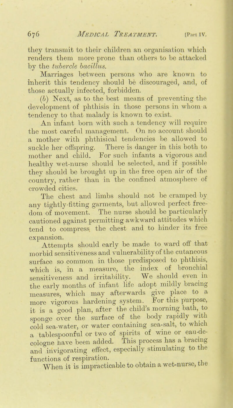 tliey transmit to their children an organisation which renders them more prone than others to be attacked by the tubercle bacillus. Mari'iages between persons who are known to inherit this tendency should be discouraged, and, of those actually infected, forbidden. (b) Next, as to the best means of preventing the development of phthisis in those persons in whom a tendency to that malady is known to exist. An infant born with such a tendency will require the most careful management. On no account should a mother with phthisical tendencies be allowed to suckle her offspring. There is danger in this both to mother and child. For such infants a vigorous and healthy wet-nurse should be selected, and if possible they should be brought up in the free open air of the country, rather than in the confined atmosphere of crowded cities. The chest and limbs should not be cramped by any tightly-fitting garments, but allowed perfect free- dom of movement. The nurse should be particularly cautioned against permitting awkward attitudes which tend to compress, the chest and to hinder its free expansion. Attempts should early be made to ward off that morbid sensitiveness and vulnerability of the cutaneous surface so common in those predisposed to phthisis, which is, in a measure, the index of bronchial sensitiveness and irritability. We should even in the early months of infant life adopt mildly bracing measures, which may afterwards give place to a more vigorous hardening system. For this purpose, it is a good plan, after the child's morning bath, to sponge over the surface of the body rapidly with cold sea-water, or water containing sea-salt, to which a tablespoonful or two of spirits of wine or eau-de- cologne have been added. This process has a bracing and invigorating effect, especially stimulating to the functions of respiration. When it is impracticable to obtain a wet-nurse, the