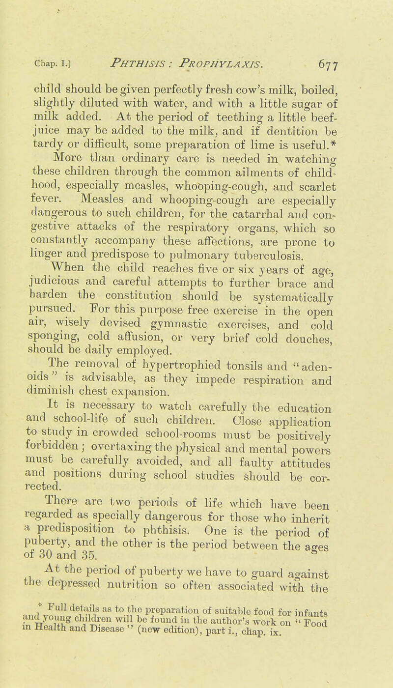 child should be given perfectly fresh cow's milk, boiled, slightly diluted with water, and with a little sugar of milk added. At the period of teething a little beef- juice may be added to the milk, and if dentition be tardy or difficult, some preparation of lime is useful.* More than ordinary care is needed in watching these children through the common ailments of child- hood, especially measles, whooping-cough, and scarlet fever. Measles and whooping-cough are especially dangerous to such children, for the catarrhal and con- gestive attacks of the respiratory organs, which so constantly accompany these affections, are prone to linger and predispose to pulmonary tuberculosis. \V'hen the child reaches five or six years of age, judicious and careful attempts to further brace and harden the constitution should be systematically pursued. For this purpose free exercise in the open air, wisely devised gymnastic exercises, and cold sponging, cold aflfusion, or very brief cold douches, should be daily employed. The removal of hypertrophied tonsils and aden- oids is advisable, as they impede respiration and diminish chest expansion. It is necessary to watch carefully the education and school-life of such children. Close application to study in crowded school-rooms must be positively forbidden ; overtaxing the physical and mental powers must be carefully avoided, and all faulty attitudes and positions during school studies should be cor- rected. There are two periods of life which have been regarded as specially dangerous for those who inherit a predisposition to phthisis. One is the period of puberty, and the other is the period between the affes of 30 and 35. * At the period of puberty we have to guard against the depressed nutrition so often associated with the * Full details as to the preparation of suitable food for infants and young children will he found in the author's work on '^od in Health and Disease '' (new edition), part i., chap. i^.