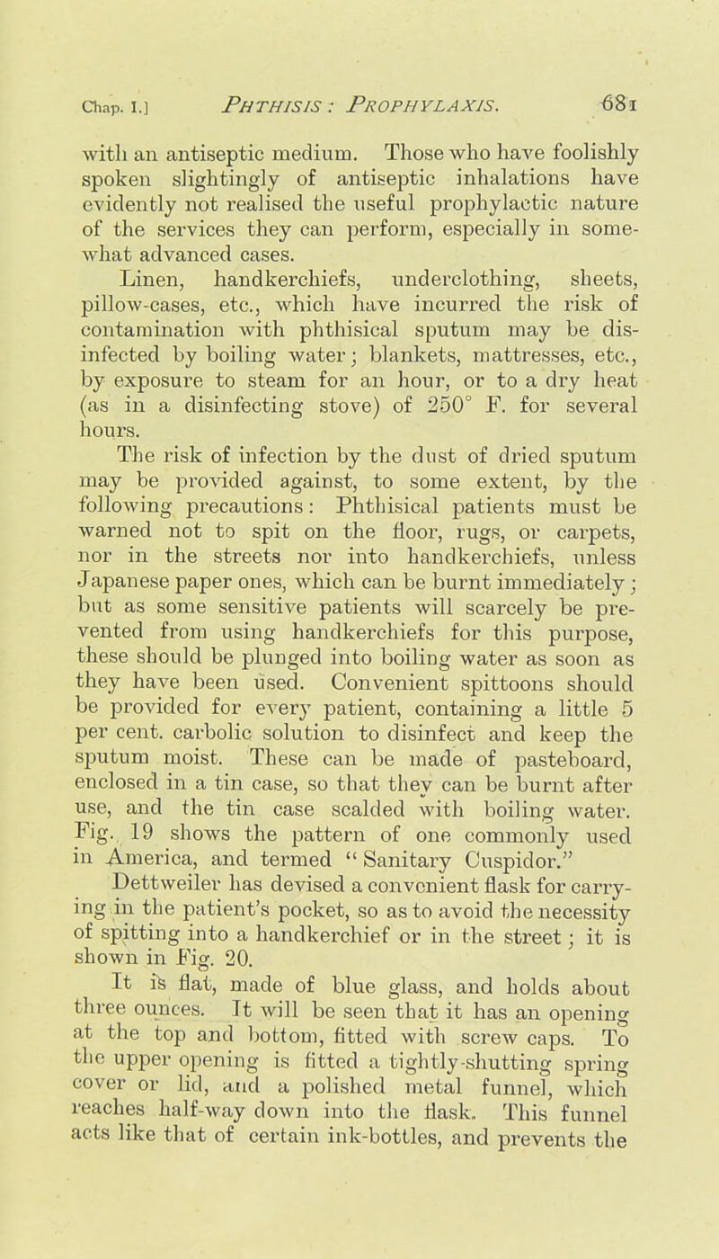 with an antiseptic medium. Those who haA'e foolishly spoken slightingly of antiseptic inhalations have evidently not realised the useful prophylactic nature of the services they can perform, especially in some- what advanced cases. Linen, handkerchiefs, underclothing, sheets, pillow-cases, etc., which have incurred the risk of contamination with phthisical sputum may be dis- infected by boiling water; blankets, mattresses, etc., by exposure to steam for an hour, or to a dry heat (as in a disinfecting stove) of 250° F. for several hours. The risk of infection by the dust of dried sputum may be provided against, to some extent, by the following precautions: Phthisical patients must be warned not to spit on the floor, rugs, or carpets, nor in the streets nor into handkerchiefs, unless Japanese paper ones, which can be bxirnt immediately ; but as some sensitive patients will scarcely be pre- vented from using handkerchiefs for this purpose, these should be plunged into boiling water as soon as they have been used. Convenient spittoons should be provided for every patient, containing a little 5 per cent, carbolic solution to disinfect and keep the sputum moist. These can be made of pasteboard, enclosed in a tin case, so that they can be burnt after use, and the tin case scalded with boiling water. Fig. 19 shows the pattern of one commonly used in America, and termed Sanitary Cuspidor. Dettweiler has devised a convenient flask for carry- ing in the patient's pocket, so as to avoid the necessity of spitting into a handkerchief or in the street; it is shown in Fig. 20. It i^ flat, made of blue glass, and holds about three ounces. It will be seen that it has an opening at the top and bottom, fitted with screw caps. To the upper opening is fitted a tightly-shutting spring cover or lid, and a polished metal funnel, which reaches half-way down into the flask,. This funnel acts like that of certain ink-bottles, and prevents the