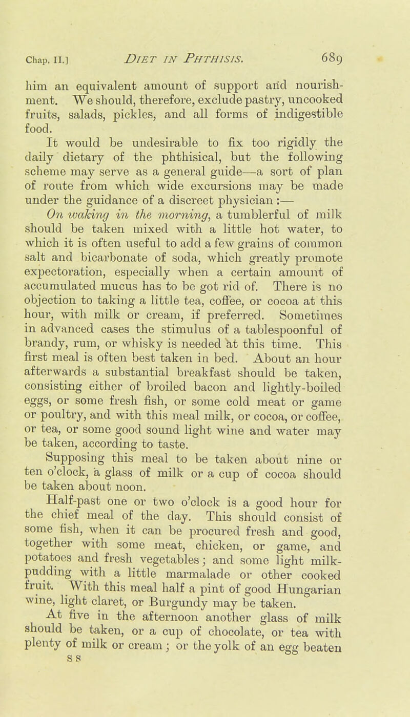 him an equivalent amount of support arid nourish- ment. We should, therefore, exclude pastry, uncooked fruits, salads, pickles, and all forms of indigestible food. It woidd be undesirable to fix too rigidly the daily dietary of the phthisical, but the following scheme may serve as a general guide—a sort of plan of route from which wide excursions may be made under the guidance of a discreet physician :— On waking in the morning, a tumblerful of milk should be taken mixed with a little hot water, to which it is often useful to add a few grains of common salt and bicarbonate of soda, which greatly promote expectoration, especially when a certain amount of accumulated mucus has to be got rid of. There is no objection to taking a little tea, cofi'ee, or cocoa at this hour, with milk or cream, if preferred. Sometimes in advanced cases the stimulus of a tablespoonful of brandy, rum, or whisky is needed kt this time. This first meal is often best taken in bed. About an hour afterwards a substantial breakfast should be taken, consisting either of broiled bacon and lightly-boiled eggs, or some fresh fish, or some cold meat or game or poultry, and with this meal milk, or cocoa, or cofi'ee, or tea, or some good sound light wine and water may be taken, according to taste. Supposing this meal to be taken about nine or ten o'clock, a glass of milk or a cup of cocoa should be taken about noon. Half-past one or two o'clock is a good hour for the chief meal of the day. This should consist of some fish, when it can be procured fresh and good, together with some meat, chicken, or game, and potatoes and fresh vegetables; and some light milk- pudding with a little marmalade or other cooked fruit. With this meal half a pint of good Hungarian wine, light claret, or Burgundy may be taken. At five in the afternoon another glass of milk should be taken, or a cup of chocolate, or tea with plenty of milk or cream; or the yolk of an egg beaten S s