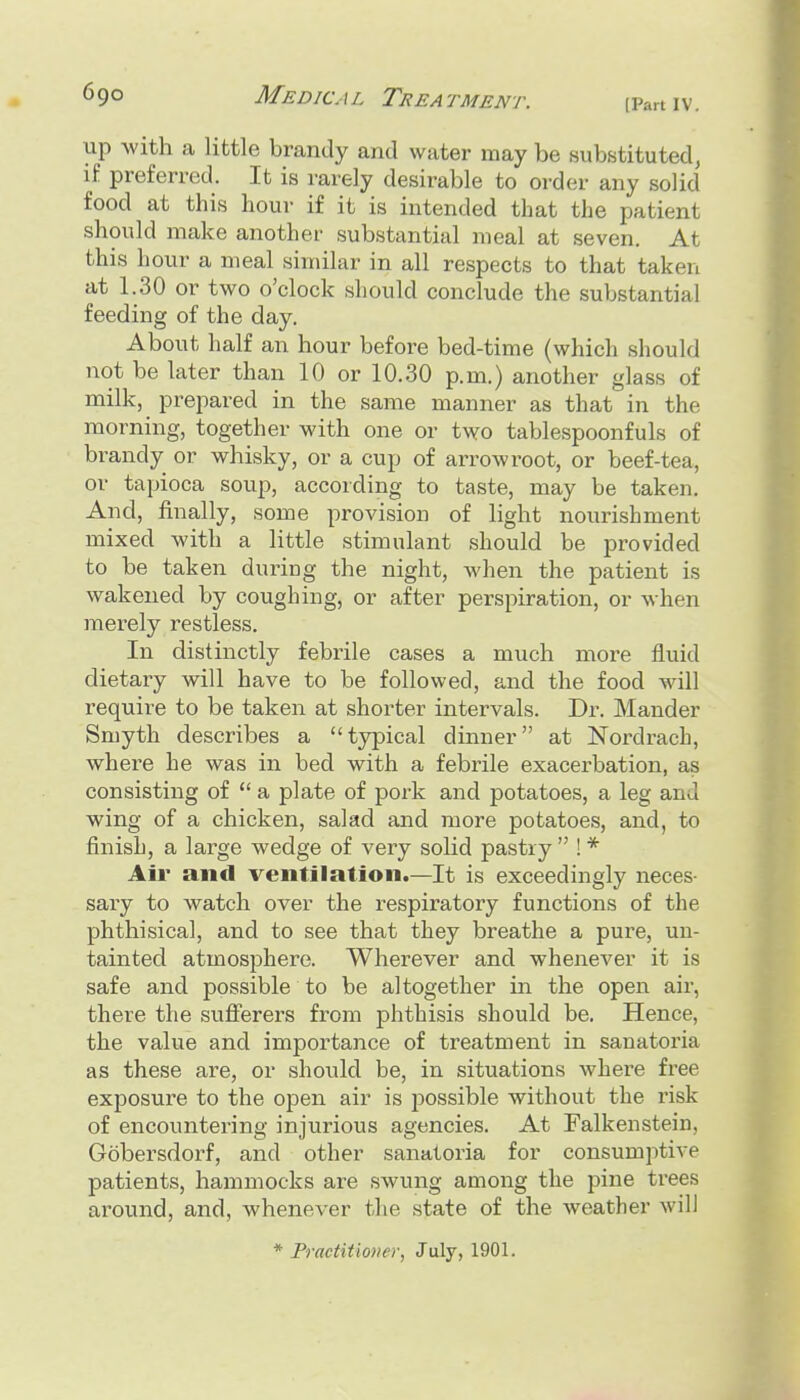 [Part IV. up with a little brandy and water may be substituted, if preferred. It is rarely desirable to order any solid food at this hour if it is intended that the patient should make another substantial meal at seven. At this hour a meal similar in all respects to that taken at 1.30 or two o'clock should conclude the substantial feeding of the day. About half an hour before bed-time (which should not be later than 10 or 10.30 p.m.) another glass of milk, prepared in the same manner as that in the morning, together with one or two tablespoonfuls of brandy or whisky, or a cup of arrowroot, or beef-tea, or tapioca soup, according to taste, may be taken. And, finally, some provision of light nourishment mixed with a little stimulant should be provided to be taken during the night, when the patient is wakened by coughing, or after perspiration, or when merely restless. In distinctly febrile cases a much more fluid dietary will have to be followed, and the food will requii'e to be taken at shorter intervals. Dr. Mander Smyth describes a typical dinner at Nordrach, where he was in bed with a febrile exacei'bation, as consisting of  a plate of pork and potatoes, a leg and wing of a chicken, salad and more potatoes, and, to finish, a large wedge of very solid pastry !* Air and ventilation.—It is exceedingly neces- sary to watch over the respiratory functions of the phthisical, and to see that they breathe a pure, un- tainted atmosphere. Wherever and whenever it is safe and possible to be altogether in the open air, there the sufferers from phthisis should be. Hence, the value and importance of treatment in sanatoria as these are, or should be, in situations where free exposure to the open air is jiossible without the risk of encountering injurious agencies. At Falkenstein, Gobersdorf, and other sanatoria for consumptive patients, hammocks are swung among the pine trees around, and, whenever the state of the Aveather will * Fractitioney, July, 1901.