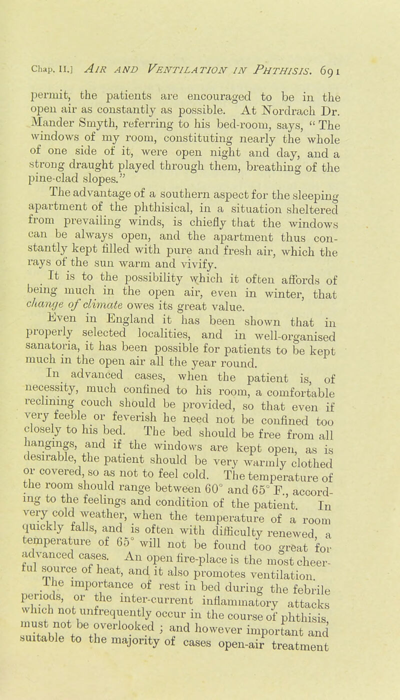 permit, the patients are encouraged to be in the open air as constantly as possible. At ISTordrach Dr. Mander Smyth, referring to his bed-room, says,  The windows of my room, constituting nearly the whole of one side of it, were open night and day, and a strong draught played through them, breathing of the pine-clad slopes. The advantage of a southern aspect for the sleeping apartment of the phthisical, in a situation sheltered from prevailing winds, is chiefly that the windows can be always open, and the apartment thus con- stantly kept filled with pure and fresh air, which the rays of the sun warm and vivify. It is to the possibility which it often affords of being much in the open air, even in winter, that change of climate owes its great value. Even in England it has been shown that in properly selected localities, and in well-organised sanatoria, it has been possible for patients to be kept much m the open air all the year round. In advanced cases, when the patient is of necessity, much confined to his room, a comfortable reclining couch should be provided, so that even if very feeble or feverish he need not be confined too closely to his bed. The bed should be free from all hangings, and if the windows are kept open, as is desirable, the patient should be very warmly clothed or covered so as not to feel cold. The temperature of the room should range between 60° and 65° E., accord- ing to the feelings and condition of the patient In very cold weather, when the temperature of a room quickly falls, and is often with difiiculty renewed a temperature of 65° will not be found too great for advanced cases. An open fire-place is the mSst cheer- ful source of heat, and it also promotes ventilation Ihe importance of rest in bed during the febrile periods, or the inter-current inflammatory attacks which not unfrequently occur in the course of phthisis must not be overlooked ; and however imporfant and suitable to the majority of cases open-air treatment