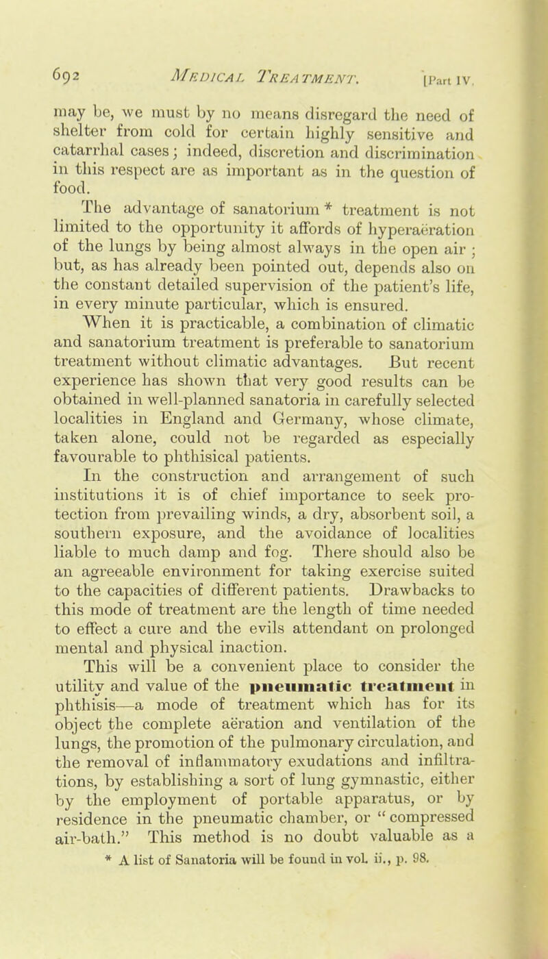 [Part IV may be, we must by no means disregard the need of shelter from cold for certain liighly sensitive and catarrhal cases 3 indeed, discretion and discrimination in this respect are as important as in the question of food. The advantage of sanatorium * treatment is not limited to the opportunity it affords of hyperaeratiou of the lungs by being almost always in the open air ; but, as has already been pointed out, depends also on the constant detailed supervision of the patient's life, in every minute particular, which is ensured. When it is practicable, a combination of climatic and sanatorium treatment is preferable to sanatorium treatment without climatic advantages. But recent experience has shown that very good results can be obtained in well-planned sanatoria in carefully selected localities in England and Germaiiy, whose climate, taken alone, could not be I'egarded as especially favourable to phthisical patients. In the construction and arrangement of such institutions it is of chief importance to seek pro- tection from prevailing winds, a dry, absorbent soil, a southern exposure, and the avoidance of localities liable to much damp and fog. There should also be an agreeable environment for taking exercise suited to the capacities of different patients. Drawbacks to this mode of treatment are the length of time needed to effect a cure and the evils attendant on prolonged mental and physical inaction. This will be a convenient place to consider the utility and value of the piieiiinatic treatment in phthisis—a mode of treatment which has for its object the complete aeration and ventilation of the lungs, the promotion of the pulmonary circulation, and the removal of inflammatoiy exudations and infiltra- tions, by establishing a sort of lung gymnastic, either by the employment of portable apparatus, or by residence in the pneumatic chamber, or  compressed air-bath. This method is no doubt valuable as a * A list of Sanatoria will be found in vol ii., p. 98.