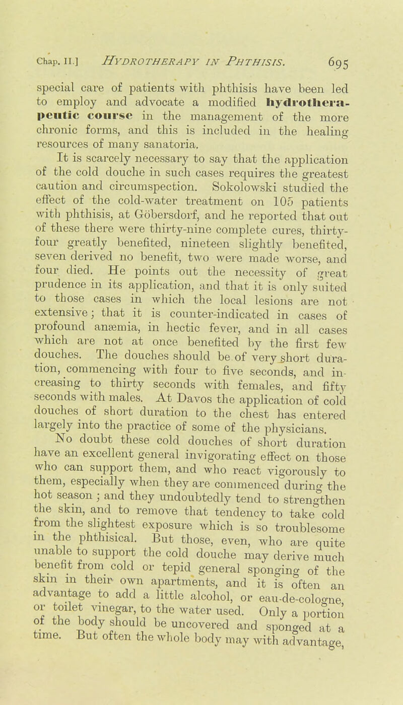 special care of patients with phthisis have been led to employ and advocate a modified liydrotliera- peiitic course in the management of the more chronic forms, and this is included in the healing resources of many sanatoria. It is scai-cely necessary to say that the application of the cold douche in such cases requires the greatest caution and circumspection. Sokolowski studied the effect of the cold-water treatment on 105 patients with phthisis, at Gobersdorf, and he reported that out of these there were thirty-nine complete cures, thirty- four greatly benefited, nineteen slightly benefited, seven derived no benefit, two were made worse, and four died. He points out the necessity of great prudence in its application, and that it is only suited to those cases in which the local lesions are not extensive; that it is counter-indicated in cases of profound antemia, in hectic fever, and in all cases which are not at once benefited by the first few douches. The douches should be of very^hort dura- tion, commencing with four to five seconds, and in- creasing to thirty seconds with females, and fifty seconds with males. At Davos the application of cold douches^ of short duration to the chest has entered largely into the practice of some of the physicians. No doubt these cold douches of short duration have an excellent general invigorating effect on those who can support them, and who react vigorously to them, especially when they are commenced during the hot season ; and they undoubtedly tend to strengthen the skm, and to remove that tendency to take cold from the slightest exposure which is so troublesome in the phthisical. But those, even, who are quite unable to support the cold douche may derive much benefit from cold or tepid general spongin^^ of the skm m theu^ own apartments, and it is often an advantage to add a little alcohol, or eau-de-cologne or toilet vinegar, to the water used. Only a portion of the body should be uncovered and sponged at a time. But often the whole body may with advantage