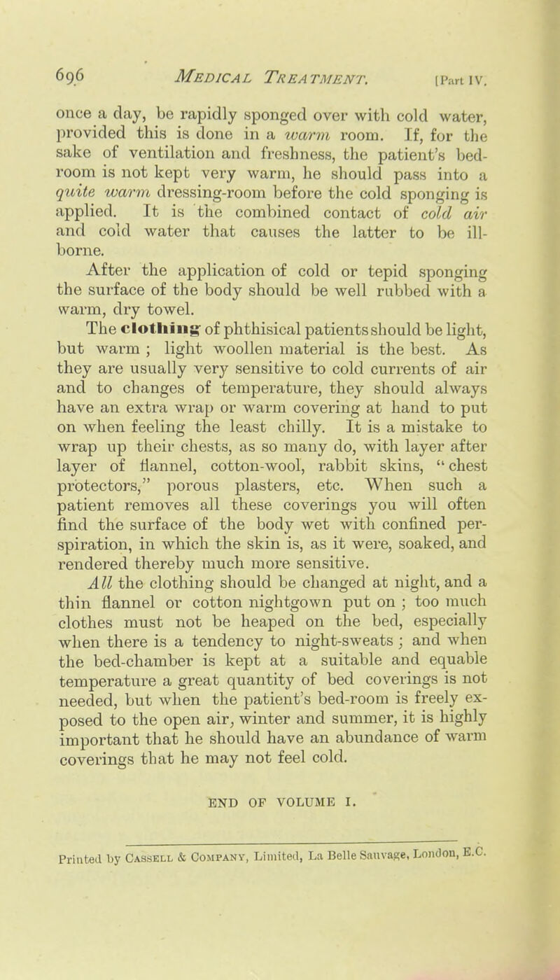 once a day, be rapidly sponged over with cold water, provided this is done in a warm room. If, for the sake of ventilation and freshness, the patient's bed- room is not kept very warm, he should pass into a quite warm dressing-room before the cold sponging is applied. It is the combined contact of cold air and cold water that causes the latter to be ill- borne. After the application of cold or tepid sponging the surface of the body should be well rubbed with a warm, dry towel. The clothing^ of phthisical patients should be light, but warm ; light woollen material is the best. As they are usually very sensitive to cold currents of air and to changes of temperature, they should always have an extra wrap or warm covering at hand to put on when feeling the least chilly. It is a mistake to wrap up their chests, as so many do, with layer after layer of flannel, cotton-wool, rabbit skins, chest protectors, porous plasters, etc. When such a patient removes all these coverings you will often find the surface of the body wet with confined per- spiration, in which the skin is, as it were, soaked, and rendered thereby much more sensitive. All the clothing should be changed at night, and a thin flannel or cotton nightgown put on ; too much clothes must not be heaped on the bed, especially when there is a tendency to night-sweats; and when the bed-chamber is kept at a suitable and equable temperature a great quantity of bed coverings is not needed, but when the patient's bed-room is freely ex- posed to the open air^ winter and summer, it is highly important that he should have an abundance of warm coverings that he may not feel cold. END OF VOLUME I. Printed by Cassell & Company, Liiniteil, La Belle Sauvage, London,