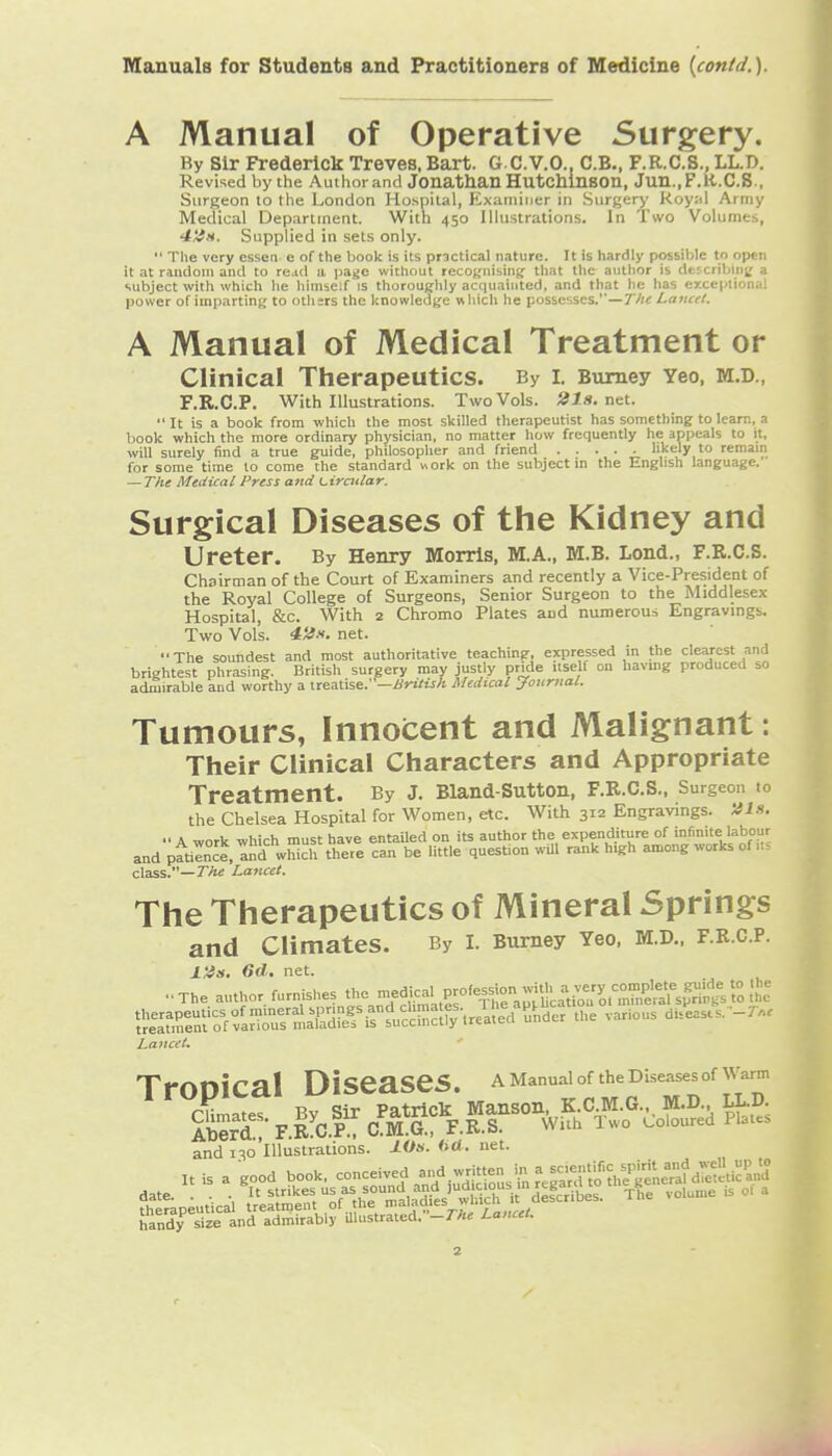 A Manual of Operative Surgery. By Sir Frederick Treves, Bart. G C.V.O., C.B.. F.R.C.S., LL.D. Revised by the Author and Jonathan HutcMnson, Jun.,F.R.C.S., Surgeon to the London Hospital, Examiuer in Surgery Royal Army Medical Department. With 450 Illustrations. In Two Volumes, 4tin. Supplied in sets only. The very essen e of the book is its pr3ctical nature. It is hardly possible to open it at random and to re^d a pa^c without recognising that the author is dtfcribing a subject with which he himself is thoroughly acquainted, and that he has exceptional power of imparting to others the knowledge which he possesses.—T^te Lancet. A Manual of Medical Treatment or Clinical Therapeutics. By i. Bumey Yeo, M.D., F.R.C.P. With Illustrations. Two Vols. 21s. nut. It is a book from which the most skilled therapeutist has something to learn, a book which the more ordinary physician, no matter how frequently he appeals to it, will surely find a true guide, philosopher and friend likely to remain for some time to come the standard «ork on the subject in the English language. — The Medical Press and Lircular. Surgical Diseases of the Kidney and Ureter. By Henry Morris, M.A., M.B. Lond., F.R.C.S. Chairman of the Court of Examiners and recently a Vice-President of the Royal College of Surgeons, Senior Surgeon to the Middlesex Hospital, &c. With 2 Chromo Plates aod numerous Engravings. Two Vols. 4iJ.'<. net. The soundest and most authoritative teaching, expressed in the clearest and brightest phrasing. British surgery may justly pride itself on havmg produced so admirable and worthy a iteaX\se.—Braish Medical Journal. Tumours, Innocent and Malignant: Their Clinical Characters and Appropriate Treatment. By J. Bland-Sutton, F.R.C.S.. Surgeon to the Chelsea Hospital for Women, etc. With 312 Engravings. His. A work -which must have entaUed on its author the expenditure of infinite labour andpftilnce.lnd which there can be little question wiU rank high among works of .t- clBSS.—The Lancet. The Therapeutics of Mineral Springs and Climates. By i. Bumey Yeo. M.D.. f.r.c.p. l'4s. 6d. net. ..... -The author furnishes the -dical profession wnth a ^^^^^ Lancet, TrOOiCal Diseases. a Manual of the Diseases of ^^'arm Climate? By Sir Patrick Manson, K.C M.G.,, M.D. LL.D. Serd F.R CP.; C.M.G., F.R.S. With Iwo t^oloured Plates and 130'illustrations. JO*. <>«• net. handy size and admirably mustrated.-7-A« Lancet.