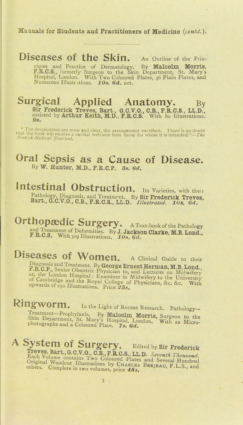 Diseases of the Skin. An Outline of the Prin- ciples and Practice of Dermatology. By MalCOlm MorilS, F.R.C.S., formerly Surgeon to the Skin Department, St. Mary's Hospital, London. With Two Coloured Plates, 36 Plain Plates, and Numerous Illustr itions. 10s. 6d. net. Surgfical Applied Anatomy. By Sir Frederick Treves, Bart., G.C.V.O., C.B., F.R.C.S., LL.D., assisted by Arthur Keitll, M.D., F.R.C.S. With 80 Illustrations. 98, Tjie descriptions are terse and clear, the arrangement excellent. Tliere'is no doubt tiiat tlie book will receive a cordial welcome from those for whom it is intended.—TAi; hrttisli Mtdical yoxiriiat. Oral Sepsis as a Cause of Disease. By W. Hunter, M.D., F.R.C.P. 3s. 6d. Intestinal Obstruction, its varieties, with their Pathology, Diagnosis, and Treatment. By Sir Frederick Treves. Bart., G.C.V.O., C.B., F.R.C.S., LL.D. Illustrated. lOa. Gd. OrtilOpaSdiC Surgery. a Textbook of the Pathology Fl^T'-S^Sot/rS^^^ Diseases of Women, a ciimcai Guide to their F R^c p .T'-e^'ment. By George Ernest Herman, M.B. Lond., at the L'onHnn •'7'= Physician to, and Lecturer on Midwifery o-'r^m)7°H Examiner in Midwifery to the University Ring-WOrm. in the Light of Recent Research. Pathology- Treatment-Prophylaxis. By Malcolm Morris Sureeon to the Skm Department, St. Mary's Hospital, London^ ' Wkf Mi^o- photographs and a Coloured Plate. 7*. 6d. un 22 micro- A System of Surgery. Edited by sir Frederick others. Complete in two volumes, price Bbrjeau, F.L.S., and