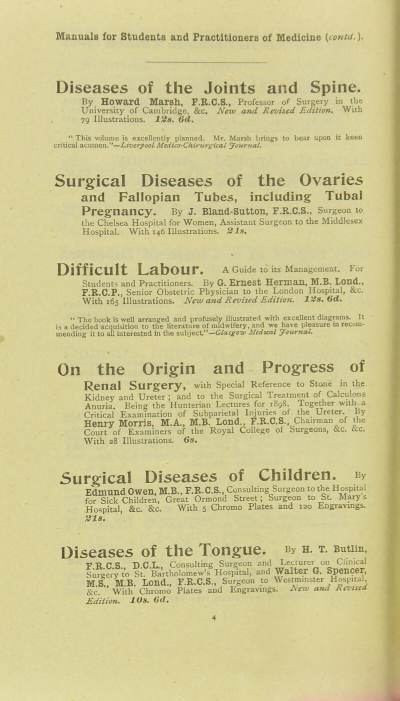 Diseases of the Joints and Spine. By Howard Marsh, F.R.C.S., Professor of Surgery in the University of Cambridge, &c. New and Revised Edition, With 79 Illustrations. I'tia, 6d, This volume is excellently planned. Mr. Marsh brings to bear upon it keen critical acumen.—Liverpool Medico-Chirurgical Journal. Surgical Diseases of the Ovaries and Fallopian Tubes, including Tubal Pregnancy. By J. Bland-Sutton, F.R.C.S., Surgeon to the Chelsea Hospital for Women, Assistant Surgeon to the Middlesex Hospital. With 146 Illustrations, 'tils. Difficult Labour. a Guide to its Management. For Students and Practitioners. By G. Emest Herman, M.B. Lond., F.R.C.P., Senior Obstetric Physician to the London Hospital, &c. With 165 Illustrations. Ne-w and Revised Edition. lUs. 6d. The book is well arranged and profusely illustrated with excellent diagrams. It is a decided acquisition to the literature of midwifery, and we have pleasure m recom- mending it to all interested In the subject.—G/aJi-oo' Medtcal journal. On the Origin and Progress of Renal Surgery, with special Reference to Stone in the Kidney and Ureter ; and to the Surgical Treatment of Calculous Anuria. Being the Hunterian Lectures for 1898. Together with a Critical Examination of Subparietal Injuries of the Ureter. By Henry Morris, M.A., M.B. Lond.. F.R.C.S., Chairman of the Court of Examiners of the Royal College of Surgeons, &c. i^c. With 28 Illustrations. 6s, Surgical Diseases of Children. By Edmund Owen, M.B.. F.R.C.S., Consulting Surgeon to the Hospital for Sick Children, Great Ormond Street; Surgeon to St. Mary s Hospital, &c. &c. With 5 Chromo Plates and 120 Engravings. Sl8. Diseases of the Tongue. By h. t. Butim, FRC.S.. D.C.L., Consulting Surgeon and Lecturer on Chnical Surgery to St. Bartholomevy-s Hospital, and Waltej G. Spencer, MS MB. Lend., F.R.C.S., Surgeon to Westminster Hospital, &c. ■' With Chromo Plates and Engravings. Afw and Revised Edition. lOs. (id.