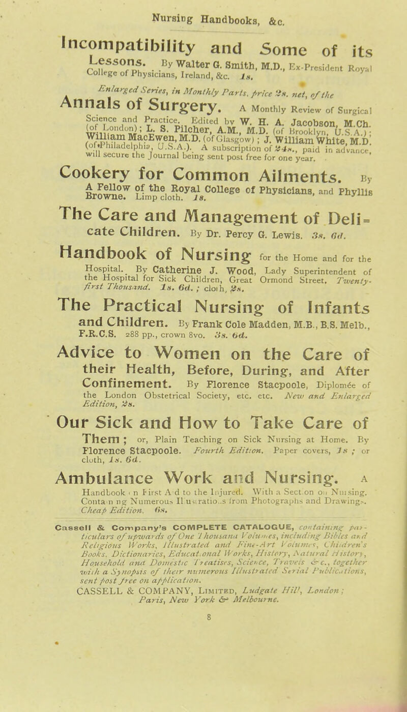 Nursing Handbooks, &c. Incompatibility and Some of its ku^^^Puu ■ M.D., Ex.President Royal College of Physicians, Ireland, &c. J«. ^ Enlarged Series, in Monthly Parts, price iis. net, cfthe Annals of Surgery. a Monthly Review or Surgical Saence and Practice Edited bv W. H. A. Jacobson, M.Ch. (of London); L. S. Pllcber, A.M., M.D. (of Brooklyn, U S A )• f^'.Phu'^ ^ h-^Ti^^'f: J- William ^wVe, M.d: 't- ^-^f,-)-. A subscription of pa.d in ad'vance, will secure the Journal being sent post free for one year. Cookery for Common Ailments. By The Care and Mana§:ement of DeH = Cate Children. By Dr. Percy G. Lewis. .3.*. c,d. Handbook of Nursing for the Home and for the Hospital. By Catberine J. Wood, Lady Superintendent of the Hospital for Sick Children, Great Ormond Street. Twenty- first Thous.rnd. In. 6d. ; cloih, H», The Practical Nursing of Infants and Children. By Frank Cole Madden, M.B., B.S. Melb., F.R.C.S. 288 pp., crown Svo. 3s. 6<*, Advice to Women on the Care of their Health, Before, During, and After Confinement. By Florence Stacpoole, Diplom^e of the London Obstetrical Society, etc. etc. A'^to and Etilar^cei Edition, Itn, Our Sick and How to Take Care of Them J or, Plain Teaching on Sick Nursing at Home. By Florence Stacpoole. Fourth Edition. Paper covers, 3s ; or cloth, Is. 6d. Ambulance Work and Nursing, a Handbook ■ n first A d to the Injured. With a Section o;i Niiising. Conta n ng Numerous II usiratlo..s Irom Photographs and Drawing.-. Cheafi Edition, (is. Cassell & Company's COMPLETE CATALOGUE, to-:tai/nn<; /a?- ticulars of upwards of One 1 houinna Voinnics, incliiditi^ Bibles ar.d Religions Works, illustrated ami Fim-Art I'oljiiiic':, Children's Books. Dictioiiaiics, Educat.onal Works, History, Aatiiral History, Household ana Domestic Jteatises, Science, Travels cfc, together iviih a S}?topiis of their ninnerous Illustiatcd Sefial Publicitions, sent post Jree on application. CASSELL & COMPANY, Limited, Ludgate Hil>, London; Paris, New York b' Melbourne.